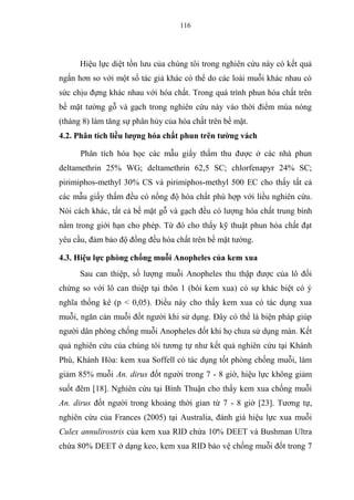 116
Hiệu lực diệt tồn lưu của chúng tôi trong nghiên cứu này có kết quả
ngắn hơn so với một số tác giả khác có thể do các loài muỗi khác nhau có
sức chịu đựng khác nhau với hóa chất. Trong quá trình phun hóa chất trên
bề mặt tường gỗ và gạch trong nghiên cứu này vào thời điểm mùa nóng
(tháng 8) làm tăng sự phân hủy của hóa chất trên bề mặt.
4.2. Phân tích liều lượng hóa chất phun trên tường vách
Phân tích hóa học các mẫu giấy thấm thu được ở các nhà phun
deltamethrin 25% WG; deltamethrin 62,5 SC; chlorfenapyr 24% SC;
pirimiphos-methyl 30% CS và pirimiphos-methyl 500 EC cho thấy tất cả
các mẫu giấy thấm đều có nồng độ hóa chất phù hợp với liều nghiên cứu.
Nói cách khác, tất cả bề mặt gỗ và gạch đều có lượng hóa chất trung bình
nằm trong giới hạn cho phép. Từ đó cho thấy kỹ thuật phun hóa chất đạt
yêu cầu, đảm bảo độ đồng đều hóa chất trên bề mặt tường.
4.3. Hiệu lực phòng chống muỗi Anopheles của kem xua
Sau can thiệp, số lượng muỗi Anopheles thu thập được của lô đối
chứng so với lô can thiệp tại thôn 1 (bôi kem xua) có sự khác biệt có ý
nghĩa thống kê (p < 0,05). Điều này cho thấy kem xua có tác dụng xua
muỗi, ngăn cản muỗi đốt người khi sử dụng. Đây có thể là biện pháp giúp
người dân phòng chống muỗi Anopheles đốt khi họ chưa sử dụng màn. Kết
quả nghiên cứu của chúng tôi tương tự như kết quả nghiên cứu tại Khánh
Phú, Khánh Hòa: kem xua Soffell có tác dụng tốt phòng chống muỗi, làm
giảm 85% muỗi An. dirus đốt người trong 7 - 8 giờ, hiệu lực không giảm
suốt đêm [18]. Nghiên cứu tại Bình Thuận cho thấy kem xua chống muỗi
An. dirus đốt người trong khoảng thời gian từ 7 - 8 giờ [23]. Tương tự,
nghiên cứu của Frances (2005) tại Australia, đánh giá hiệu lực xua muỗi
Culex annulirostris của kem xua RID chứa 10% DEET và Bushman Ultra
chứa 80% DEET ở dạng keo, kem xua RID bảo vệ chống muỗi đốt trong 7
 
