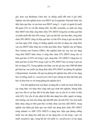 117
giờ, kem xua Bushman Ultra bảo vệ chống muỗi đốt trên 8 giờ [60].
Nghiên cứu thử nghiệm kem xua DEET tại Everglasdes National Park cho
thấy hiệu quả bảo vệ của kem xua DEET trong 5 - 6 giờ và người bị muỗi
đốt giảm 22% so với đối chứng [44]. Tại Bắc Australia, so sánh các công
thức DEET cho thấy công thức chứa 35% DEET trong keo có hiệu quả bảo
vệ tránh muỗi đốt trên 95% trong 7 giờ sau khi bôi vào ban đêm, công thức
chứa 20% DEET cũng có hiệu quả bảo vệ trên 95% trong 6 giờ sau khi bôi
vào ban ngày [58]. Cũng có những nghiên cứu khi sử dụng các công thức
xua của DEET khác nhau lại có hiệu quả khác nhau. Nghiên cứu tại Papua
New Guinea của Frances (2001), thử nghiệm hiệu lực xua của các dạng
công thức DEET khác nhau, ở công thức chứa 25% DEET trong cồn có
hiệu quả bảo vệ 93% chỉ trong 1 giờ, công thức 35% DEET ở dạng keo có
hiệu quả bảo vệ trên 95% trong 2 giờ và 39% DEET bảo vệ trong 5 giờ sau
khi sử dụng [57]. Trong nghiên cứu khác của tác giả này năm 2009 đã đánh
giá hiệu lực xua muỗi của dung dịch chứa 20% DEET tại phòng thí nghiệm
ở Queensland, Australia, kết quả tại phòng thí nghiệm hóa chất có tác dụng
bảo vệ chống muỗi Cx. annulirostris trên 6 giờ, nhưng tại thực địa hiệu quả
bảo vệ kém hơn so với trong phòng thí nghiệm [61].
Các thử nghiệm kem xua được sử dụng để so sánh các hoạt chất hoặc
các công thức với nhau theo cùng một quy trình thử nghiệm, nhưng hiệu
quả xua vẫn có sự thay đổi là do phụ thuộc vào cả yếu tố vô sinh và hữu
sinh [45]. Các yếu tố này phải kể đến như dạng hóa chất, người sử dụng,
môi trường, các loài côn trùng, tập tính đốt máu vật chủ [95]. Các loài muỗi
khác nhau cũng có thời gian bảo vệ khác nhau của hóa chất DEET, trong
nghiên cứu đánh giá hiệu quả xua muỗi của dung dịch chứa 20% DEET
trong ethanol và ADF (35% DEET) ở dạng keo, hiệu quả phòng chống
muỗi của các dạng hóa chất này có tác dụng bảo vệ chỉ trong 1 giờ với
muỗi Anopheles spp., trong khi đó với muỗi Cx. annulirostris có tác dụng
 