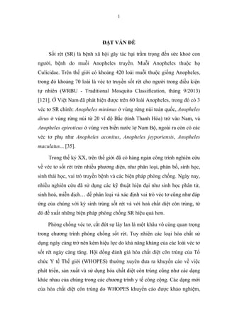 1
ĐẶT VẤN ĐỀ
Sốt rét (SR) là bệnh xã hội gây tác hại trầm trọng đến sức khoẻ con
người, bệnh do muỗi Anopheles truyền. Muỗi Anopheles thuộc họ
Culicidae. Trên thế giới có khoảng 420 loài muỗi thuộc giống Anopheles,
trong đó khoảng 70 loài là véc tơ truyền sốt rét cho người trong điều kiện
tự nhiên (WRBU - Traditional Mosquito Classification, tháng 9/2013)
[121]. Ở Việt Nam đã phát hiện được trên 60 loài Anopheles, trong đó có 3
véc tơ SR chính: Anopheles minimus ở vùng rừng núi toàn quốc, Anopheles
dirus ở vùng rừng núi từ 20 vĩ độ Bắc (tỉnh Thanh Hóa) trở vào Nam, và
Anopheles epiroticus ở vùng ven biển nước lợ Nam Bộ, ngoài ra còn có các
véc tơ phụ như Anopheles aconitus, Anopheles jeyporiensis, Anopheles
maculatus... [35].
Trong thế kỷ XX, trên thế giới đã có hàng ngàn công trình nghiên cứu
về véc tơ sốt rét trên nhiều phương diện, như phân loại, phân bố, sinh học,
sinh thái học, vai trò truyền bệnh và các biện pháp phòng chống. Ngày nay,
nhiều nghiên cứu đã sử dụng các kỹ thuật hiện đại như sinh học phân tử,
sinh hoá, miễn dịch… để phân loại và xác định vai trò véc tơ cũng như đáp
ứng của chúng với ký sinh trùng sốt rét và với hoá chất diệt côn trùng, từ
đó đề xuất những biện pháp phòng chống SR hiệu quả hơn.
Phòng chống véc tơ, cắt đứt sự lây lan là một khâu vô cùng quan trọng
trong chương trình phòng chống sốt rét. Tuy nhiên các loại hóa chất sử
dụng ngày càng trở nên kém hiệu lực do khả năng kháng của các loài véc tơ
sốt rét ngày càng tăng. Hội đồng đánh giá hóa chất diệt côn trùng của Tổ
chức Y tế Thế giới (WHOPES) thường xuyên đưa ra khuyến cáo về việc
phát triển, sản xuất và sử dụng hóa chất diệt côn trùng cũng như các dạng
khác nhau của chúng trong các chương trình y tế công cộng. Các dạng mới
của hóa chất diệt côn trùng do WHOPES khuyến cáo được khảo nghiệm,
 