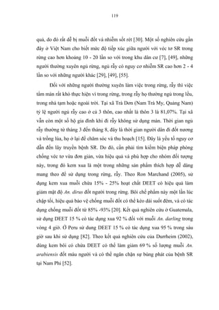 119
quả, do đó rất dễ bị muỗi đốt và nhiễm sốt rét [30]. Một số nghiên cứu gần
đây ở Việt Nam cho biết mức độ tiếp xúc giữa người với véc tơ SR trong
rừng cao hơn khoảng 10 - 20 lần so với trong khu dân cư [7], [49], những
người thường xuyên ngủ rừng, ngủ rẫy có nguy cơ nhiễm SR cao hơn 2 - 4
lần so với những người khác [29], [49], [55].
Đối với những người thường xuyên làm việc trong rừng, rẫy thì việc
tẩm màn rất khó thực hiện vì trong rừng, trong rẫy họ thường ngủ trong lều,
trong nhà tạm hoặc ngoài trời. Tại xã Trà Dơn (Nam Trà My, Quảng Nam)
tỷ lệ người ngủ rẫy cao ở cả 3 thôn, cao nhất là thôn 3 là 81,07%. Tại xã
vẫn còn một số hộ gia đình khi đi rẫy không sử dụng màn. Thời gian ngủ
rẫy thường từ tháng 3 đến tháng 8, đây là thời gian người dân đi đốt nương
và trồng lúa, họ ở lại để chăm sóc và thu hoạch [15]. Đây là yếu tố nguy cơ
dẫn đến lây truyền bệnh SR. Do đó, cần phải tìm kiếm biện pháp phòng
chống véc tơ vừa đơn giản, vừa hiệu quả và phù hợp cho nhóm đối tượng
này, trong đó kem xua là một trong những sản phẩm thích hợp dễ dàng
mang theo để sử dụng trong rừng, rẫy. Theo Ron Marchand (2005), sử
dụng kem xua muỗi chứa 15% - 25% hoạt chất DEET có hiệu quả làm
giảm mật độ An. dirus đốt người trong rừng. Bôi chế phẩm này một lần lúc
chập tối, hiệu quả bảo vệ chống muỗi đốt có thể kéo dài suốt đêm, và có tác
dụng chống muỗi đốt từ 85% -93% [20]. Kết quả nghiên cứu ở Guatemala,
sử dụng DEET 15 % có tác dụng xua 92 % đối với muỗi An. darling trong
vòng 4 giờ. Ở Peru sử dung DEET 15 % có tác dụng xua 95 % trong sáu
giờ sau khi sử dụng [82]. Theo kết quả nghiên cứu của Durrheim (2002),
dùng kem bôi có chứa DEET có thể làm giảm 69 % số lượng muỗi An.
arabiensis đốt máu người và có thể ngăn chặn sự bùng phát của bệnh SR
tại Nam Phi [52].
 
