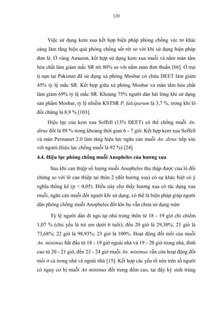 120
Việc sử dụng kem xua kết hợp biện pháp phòng chống véc tơ khác
càng làm tăng hiệu quả phòng chống sốt rét so với khi sử dụng biện pháp
đơn lẻ. Ở vùng Amazon, kết hợp sử dụng kem xua muỗi và nằm màn tẩm
hóa chất làm giảm mắc SR tới 80% so với nằm màn đơn thuần [66]. Ở trại
tị nạn tại Pakistan đã sử dụng xà phòng Mosbar có chứa DEET làm giảm
45% tỷ lệ mắc SR. Kết hợp giữa xà phòng Mosbar và màn tẩm hóa chất
làm giảm 69% tỷ lệ mắc SR. Khoảng 75% người dân hài lòng khi sử dụng
sản phẩm Mosbar, tỷ lệ nhiễm KSTSR P. falciparum là 3,7 %, trong khi lô
đối chứng là 8,9 % [103].
Hiệu lực của kem xua Soffell (13% DEET) có thể chống muỗi An.
dirus đốt là 89 % trong khoảng thời gian 6 - 7 giờ. Kết hợp kem xua Soffell
và màn Permanet 2.0 làm tăng hiệu lực ngăn cản muỗi An. dirus tiếp xúc
với người (hiệu lực chống muỗi là 92 %) [24].
4.4. Hiệu lực phòng chống muỗi Anopheles của hương xua
Sau khi can thiệp số lượng muỗi Anopheles thu thập được của lô đối
chứng so với lô can thiệp tại thôn 2 (đốt hương xua) có sự khác biệt có ý
nghĩa thống kê (p < 0,05). Điều này cho thấy hương xua có tác dụng xua
muỗi, ngăn cản muỗi đốt người khi sử dụng, có thể là biện pháp giúp người
dân phòng chống muỗi Anopheles đốt khi họ vẫn chưa sử dụng màn
Tỷ lệ người dân đi ngủ tại nhà trong thôn từ 18 - 19 giờ chỉ chiếm
1,07 % (chủ yếu là trẻ em dưới 6 tuổi); đến 20 giờ là 29,30%; 21 giờ là
73,68%; 22 giờ là 98,93%; 23 giờ là 100%. Hoạt động đốt mồi của muỗi
An. minimus bắt đầu từ 18 - 19 giờ ngoài nhà và 19 - 20 giờ trong nhà, đỉnh
cao từ 20 - 21 giờ, đến 23 - 24 giờ muỗi An. minimus vẫn còn hoạt động đốt
mồi ở cả trong nhà và ngoài nhà [15]. Kết hợp các yếu tố nêu trên số người
có nguy cơ bị muỗi An minimus đốt trong đêm cao, tại đây ký sinh trùng
 