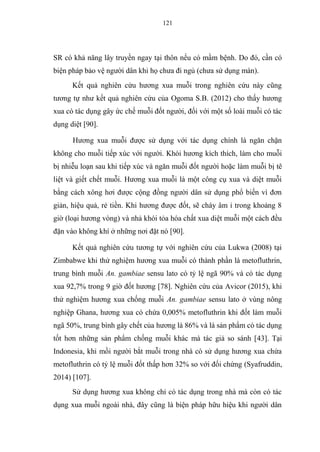 121
SR có khả năng lây truyền ngay tại thôn nếu có mầm bệnh. Do đó, cần có
biện pháp bảo vệ người dân khi họ chưa đi ngủ (chưa sử dụng màn).
Kết quả nghiên cứu hương xua muỗi trong nghiên cứu này cũng
tương tự như kết quả nghiên cứu của Ogoma S.B. (2012) cho thấy hương
xua có tác dụng gây ức chế muỗi đốt người, đối với một số loài muỗi có tác
dụng diệt [90].
Hương xua muỗi được sử dụng với tác dụng chính là ngăn chặn
không cho muỗi tiếp xúc với người. Khói hương kích thích, làm cho muỗi
bị nhiễu loạn sau khi tiếp xúc và ngăn muỗi đốt người hoặc làm muỗi bị tê
liệt và giết chết muỗi. Hương xua muỗi là một công cụ xua và diệt muỗi
bằng cách xông hơi được cộng đồng người dân sử dụng phổ biến vì đơn
giản, hiệu quả, rẻ tiền. Khi hương được đốt, sẽ cháy âm ỉ trong khoảng 8
giờ (loại hương vòng) và nhả khói tỏa hóa chất xua diệt muỗi một cách đều
đặn vào không khí ở những nơi đặt nó [90].
Kết quả nghiên cứu tương tự với nghiên cứu của Lukwa (2008) tại
Zimbabwe khi thử nghiệm hương xua muỗi có thành phần là metofluthrin,
trung bình muỗi An. gambiae sensu lato có tỷ lệ ngã 90% và có tác dụng
xua 92,7% trong 9 giờ đốt hương [78]. Nghiên cứu của Avicor (2015), khi
thử nghiệm hương xua chống muỗi An. gambiae sensu lato ở vùng nông
nghiệp Ghana, hương xua có chứa 0,005% metofluthrin khi đốt làm muỗi
ngã 50%, trung bình gây chết của hương là 86% và là sản phẩm có tác dụng
tốt hơn những sản phẩm chống muỗi khác mà tác giả so sánh [43]. Tại
Indonesia, khi mồi người bắt muỗi trong nhà có sử dụng hương xua chứa
metofluthrin có tỷ lệ muỗi đốt thấp hơn 32% so với đối chứng (Syafruddin,
2014) [107].
Sử dụng hương xua không chỉ có tác dụng trong nhà mà còn có tác
dụng xua muỗi ngoài nhà, đây cũng là biện pháp hữu hiệu khi người dân
 