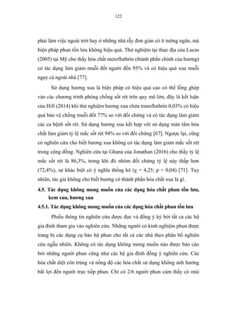122
phải làm việc ngoài trời hay ở những nhà rẫy đơn giản có ít tường ngăn, mà
biện pháp phun tồn lưu không hiệu quả. Thử nghiệm tại thực địa của Lucas
(2005) tại Mỹ cho thấy hóa chất metofluthrin (thành phần chính của hương)
có tác dụng làm giảm muỗi đốt người đến 95% và có hiệu quả xua muỗi
ngay cả ngoài nhà [77].
Sử dụng hương xua là biện pháp có hiệu quả cao có thể lồng ghép
vào các chương trình phòng chống sốt rét trên quy mô lớn, đây là kết luận
của Hill (2014) khi thử nghiệm hương xua chứa transfluthrin 0,03% có hiệu
quả bảo vệ chống muỗi đốt 77% so với đối chứng và có tác dụng làm giảm
các ca bệnh sốt rét. Sử dụng hương xua kết hợp với sử dụng màn tẩm hóa
chất làm giảm tỷ lệ mắc sốt rét 94% so với đối chứng [67]. Ngược lại, cũng
có nghiên cứu cho biết hương xua không có tác dụng làm giảm mắc sốt rét
trong cộng đồng. Nghiên cứu tại Ghana của Jonathan (2016) cho thấy tỷ lệ
mắc sốt rét là 86,3%, trong khi đó nhóm đối chứng tỷ lệ này thấp hơn
(72,4%), sự khác biệt có ý nghĩa thống kê (χ = 4,25; p = 0,04) [71]. Tuy
nhiên, tác giả không cho biết hương có thành phần hóa chất xua là gì.
4.5. Tác dụng không mong muốn của các dạng hóa chất phun tồn lưu,
kem xua, hương xua
4.5.1. Tác dụng không mong muốn của các dạng hóa chất phun tồn lưu
Phiếu thông tin nghiên cứu được đọc và đồng ý ký bởi tất cả các hộ
gia đình tham gia vào nghiên cứu. Những người có kinh nghiệm phun được
trang bị các dụng cụ bảo hộ phun cho tất cả các nhà theo phân bổ nghiên
cứu ngẫu nhiên. Không có tác dụng không mong muốn nào được báo cáo
bởi những người phun cũng như các hộ gia đình đồng ý nghiên cứu. Các
hóa chất diệt côn trùng và nồng độ các hóa chất sử dụng không ảnh hưởng
bất lợi đến người trực tiếp phun. Chỉ có 2/6 người phun cảm thấy có mùi
 