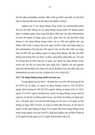 123
hôi khi phun pirimiphos-methyl. Một số hộ gia đinh cảm thấy có mùi khó
chịu trong tuần đầu tiên sau khi phun pirimiphos-methyl.
Nghiên cứu về tác dụng không mong muốn của deltamethrin phun
tồn lưu cho thấy không có tác dụng không mong muốn với những người
phun và những người sống trong nhà phun. Điều này cho thấy deltamethrin
an toàn cho người sử dụng, ngay cả khi được tẩm vào vật liệu khác cũng
không có tác dụng không mong muốn xảy ra. Kết quả nghiên cứu của
Mittal (2011) khi sử dụng tấm lưới quây ZeroFly (tấm lưới bằng nhựa có
tẩm deltamethrin 2,0 g/kg hay 265 mg/m2
) cho các lều, lán ở khu vực nông
thôn Ấn Độ, kết quả những người sử dụng được phỏng vấn đều cho biết
không ảnh hưởng đến sức khỏe và được cộng đồng chấp nhận cao, chỉ một
số trường hợp bị kích ứng da và ngứa, tuy nhiên tác dụng không mong
muốn này chỉ tồn tại trong thời gian ngắn [81]. Nghiên cứu thử nghiệm
màn tẩm deltamethrin cho nhóm trẻ em tại Burkina Faso cho thấy màn tẩm
deltamethrin an toàn ở trẻ em và thậm chí ở trẻ sơ sinh [63].
4.5.2. Tác dụng không mong muốn của kem xua
Trong nghiên cứu tại thôn 1: đã phát kem xua cho 105 hộ trong đó 96
(91,43%) hộ sử dụng, số người sử dụng thường xuyên là 210 (53,03%)
người, thỉnh thoảng là 100 (25,25%) người, không sử dụng là 86 (21,72%)
người. Có 0,65% người sử dụng kem xua bị tác dụng không mong muốn là
ngứa da, do đó tất cả những người trong 2 gia đình này không sử dụng kem
xua, 7 hộ khác gần 2 hộ trên khi biết thông tin bôi kem sẽ bị ngứa da nên
không sử dụng. Đối với kem xua từng cá nhân phải bôi kem, do đó một số
người có thể ngại không sử dụng. Tỷ lệ người dân bị tác dụng không mong
muốn trong nghiên cứu này là 0,65%, thấp hơn nghiên cứu tại Bình Thuận là
2,2% người bị mẩn ngứa và 6,7% người bị kích thích mắt [23].
 
