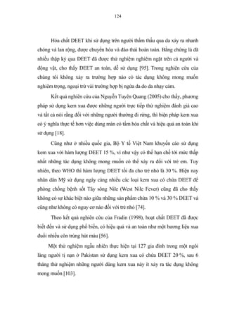 124
Hóa chất DEET khi sử dụng trên người thẩm thấu qua da xảy ra nhanh
chóng và lan rộng, được chuyển hóa và đào thải hoàn toàn. Bằng chứng là đã
nhiều thập kỷ qua DEET đã được thử nghiệm nghiêm ngặt trên cả người và
động vật, cho thấy DEET an toàn, dễ sử dụng [95]. Trong nghiên cứu của
chúng tôi không xảy ra trường hợp nào có tác dụng không mong muốn
nghiêm trọng, ngoại trừ vài trường hợp bị ngứa da do da nhạy cảm.
Kết quả nghiên cứu của Nguyễn Tuyên Quang (2005) cho thấy, phương
pháp sử dụng kem xua được những người trực tiếp thử nghiệm đánh giá cao
và tất cả nói rằng đối với những người thường đi rừng, thì biện pháp kem xua
có ý nghĩa thực tế hơn việc dùng màn có tẩm hóa chất và hiệu quả an toàn khi
sử dụng [18].
Cũng như ở nhiều quốc gia, Bộ Y tế Việt Nam khuyến cáo sử dụng
kem xua với hàm lượng DEET 15 %, vì như vậy có thể hạn chế tới mức thấp
nhất những tác dụng không mong muốn có thể xảy ra đối với trẻ em. Tuy
nhiên, theo WHO thì hàm lượng DEET tối đa cho trẻ nhỏ là 30 %. Hiện nay
nhân dân Mỹ sử dụng ngày càng nhiều các loại kem xua có chứa DEET để
phòng chống bệnh sốt Tây sông Nile (West Nile Fever) cũng đã cho thấy
không có sự khác biệt nào giữa những sản phẩm chứa 10 % và 30 % DEET và
cũng như không có nguy cơ nào đối với trẻ nhỏ [74].
Theo kết quả nghiên cứu của Fradin (1998), hoạt chất DEET đã được
biết đến và sử dụng phổ biến, có hiệu quả và an toàn như một hương liệu xua
đuổi nhiều côn trùng hút máu [56].
Một thử nghiệm ngẫu nhiên thực hiện tại 127 gia đình trong một ngôi
làng người tị nạn ở Pakistan sử dụng kem xua có chứa DEET 20 %, sau 6
tháng thử nghiệm những người dùng kem xua này ít xảy ra tác dụng không
mong muốn [103].
 