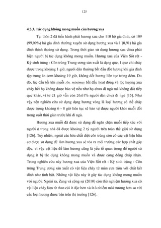 125
4.5.3. Tác dụng không mong muốn của hương xua
Tại thôn 2 đã tiến hành phát hương xua cho 110 hộ gia đình, có 109
(99,09%) hộ gia đình thường xuyên sử dụng hương xua và 1 (0,91) hộ gia
đình thỉnh thoảng sử dụng. Trong thời gian sử dụng hương xua chưa phát
hiện người bị tác dụng không mong muốn. Hương xua của Viện Sốt rét -
Ký sinh trùng - Côn trùng Trung ương sản xuất là dạng que, 1 que chỉ cháy
được trong khoảng 1 giờ, người dân thường bắt đầu đốt hương khi gia đình
tập trung ăn cơm khoảng 19 giờ, không đốt hương liên tục trong đêm. Do
đó, lúc đầu tối khi muỗi An. minimus bắt đầu hoạt động và lúc hương xua
cháy hết họ không được bảo vệ nếu như họ chưa đi ngủ mà không đốt tiếp
que khác, vì từ 21 giờ vẫn còn 26,61% người dân chưa đi ngủ [15]. Như
vậy nên nghiên cứu sử dụng dạng hương vòng là loại hương có thể cháy
được trong khoảng 6 - 8 giờ liên tục sẽ bảo vệ được người khỏi muỗi đốt
trong suốt thời gian trước khi đi ngủ.
Hương xua muỗi đã được sử dụng để ngăn chặn muỗi tiếp xúc với
người ở trong nhà đã được khoảng 2 tỷ người trên toàn thế giới sử dụng
[126]. Tuy nhiên, ngoài các hóa chất diệt côn trùng còn có các vật liệu hữu
cơ được sử dụng để làm hương xua sẽ tỏa ra môi trường các hợp chất gây
độc, vì vậy vật liệu để làm hương cũng là yếu tố quan trọng để người sử
dụng ít bị tác dụng không mong muốn và được cộng đồng chấp nhận.
Trong nghiên cứu này hương xua của Viện Sốt rét - Ký sinh trùng - Côn
trùng Trung ương sản xuất có vật liệu cháy từ mùn cưa trộn với chất kết
dính như tinh bột. Những vật liệu này ít gây tác dụng không mong muốn
với người. Ngoài ra, Zang và cộng sự (2010) còn thử nghiệm hương xua có
vật liệu cháy làm từ than củi ít độc hơn và ít ô nhiễm môi trường hơn so với
các loại hương được bán trên thị trường [126].
 