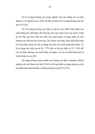 126
Tỷ lệ sử dụng hương xua trong nghiên cứu của chúng tôi cao hơn
nhiều so với nghiên cứu ở Nam Ấn Độ, tại đây tỷ lệ sử dụng hương xua chỉ
đạt 31% [75].
Tỷ lệ sử dụng hương xua thấp có thể do còn nhiều biện pháp xua
muỗi bằng hóa chất khác như tấm bay hơi xua muỗi, kem xua muỗi. Cũng
tại Ấn Độ, các hóa chất hóa chất xua muỗi được sử dụng rộng rãi như
hương xua, tấm bay hơi, kem xua. Tùy thuộc vào từng vùng, điều kiện kinh
tế xã hội khác nhau thì việc sử dụng các kiểu xua muỗi cũng khác nhau. Tỷ
lệ sử dụng các kiểu xua từ 56 - 77% đối với hộ gia đình và 32 - 78% đối
với cá nhân. Hương xua muỗi được sử dụng ở cả nơi có điều kiện kinh tế
xã hội thấp và cao [41].
Tác dụng không mong muốn của hương xua được Jonathan (2016)
nghiên cứu tại Ghana cho biết, 52,6% số hộ gia đình sử dụng hương xua bị
ho nhiều hơn nhóm không sử dụng hương xua (46,1%) [71].
 