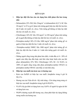 127
KẾT LUẬN
1. Hiệu lực diệt tồn lưu của các dạng hóa chất phun tồn lưu trong
nhà:
- Deltamethrin 25% WG liều 25mg/m2
và deltamethrin 62,5 % SC liều
20 mg/m2
và 25 m g/m2
phun trên tường gạch hiệu lực diệt tồn lưu kéo
dài 8 tuần với muỗi An. dirus; Trên tường gỗ không có hiệu lực diệt
tồn lưu với muỗi An. dirus.
- Chlorfenapyr 24% SC liều 150 mg/m2
và 250 mg/m2
phun trên tường
gỗ và gạch đều không có hiệu lực diệt tồn lưu với muỗi An. dirus.
- Pirimiphos-methyl 30% CS liều 1000 mg/m2
phun trên tường gỗ và
gạch có hiệu lực diệt tồn lưu 1 tuần với muỗi An. dirus.
- Pirimiphos-methyl 500EC liều 1000 mg/m2
phun trên tường gỗ có
hiệu lực diệt tồn lưu 4 tuần và 1 tuần trên tường gạch với muỗi An.
dirus.
- Những người sống trong nhà phun hóa chất, ở tuần đầu có 4 - 20% số
người cảm thấy đau đầu hoặc mùi khó chịu hoặc buồn nôn sau khi
phun deltamethrin 25% WG; Chlorfenapyr 24% SC. Có 92,8% và
100% số người sống trong nhà phun pirimiphos-methyl 30%CS và
pirimiphos-methyl 500 EC cảm thấy có mùi khó chịu.
2. Hiệu lực xua muỗi của kem xua và hương xua:
- Kem xua Soffell có hiệu lực xua muỗi Anopheles trong 6 giờ là
90,11%.
- Hương xua của Viện sốt rét - Ký sinh trùng - Côn trùng trung ương có
hiệu lực xua muỗi Anopheles trong 6 giờ là 89,43%.
- 91,43% hộ gia đình sử dụng kem xua, 0,65% số người bị ngứa da khi
sử dụng kem xua.
- 99,09% thường xuyên đốt hương xua, chưa phát hiện tác dụng không
mong muốn của hương xua.
 