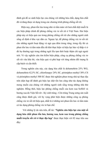 2
đánh giá để so sánh hiệu lực của chúng với những hóa chất, dạng hóa chất
đã và đang được sử dụng trong các chương trình phòng chống sốt rét.
Hiện nay, phun tồn lưu trong nhà và tẩm màn với hoá chất diệt muỗi là
các biện pháp chính để phòng chống véc tơ sốt rét ở Việt Nam. Hai biện
pháp này có hiệu quả cao trong phòng chống sốt rét cho những người sinh
sống cố định ở khu vực dân cư. Ngược lại, để phòng chống véc tơ sốt rét
cho những người hoạt động và ngủ qua đêm trong rừng, trong rẫy thì cả
phun tồn lưu và tẩm màn đều rất khó thực hiện và hiệu lực bảo vệ thấp vì ở
đó họ thường ngủ trong những ngôi lều tạm thời hoặc thậm chí ngủ ngoài
trời. Vì vậy nghiên cứu tìm kiếm biện pháp, công cụ phòng chống véc tơ
sốt rét vừa khả thi, vừa hiệu quả và phù hợp với từng nhóm đối tượng là
cấp bách và cần thiết.
Trong nghiên cứu này, các dạng hóa chất là deltamethrin 25% WG,
deltamethrin 62,5% SC, chlorfenapyr 24% SC, pirimiphos-methyl 30% CS
và pirimiphos-methyl 500 EC được thử nghiệm phun trong nhà tại thực địa
trên diện hẹp để đánh giá hiệu lực diệt tồn lưu cũng như tác dụng không
mong muốn của chúng với những người sinh sống trong những nhà thử
nghiệm. Đồng thời, hiệu lực phòng chống muỗi của kem xua Soffell và
hương xua do Viện Sốt rét - Ký sinh trùng - Côn trùng Trung ương sản xuất
cũng được đánh giá, với hy vọng phát hiện được những công cụ phòng
chống véc tơ sốt rét hiệu quả, nhất là ở những nơi phun tồn lưu và tẩm màn
có tác dụng phòng chống véc tơ hạn chế.
Với những lý do nêu trên, đề tài: “Nghiên cứu hiệu lực của một số
dạng hóa chất phun tồn lưu, hương xua, kem xua trong phòng chống
muỗi truyền sốt rét ở thực địa hẹp” được thực hiện với 02 mục tiêu sau
đây:
 