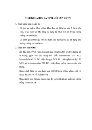TÍNH KHOA HỌC VÀ TÍNH MỚI CỦA ĐỀ TÀI
1. Tính khoa học của đề tài
- Đã đưa ra những bằng chứng khoa học về hiệu lực của 5 dạng hóa
chất, từ đó xem xét khả năng sử dụng để phun tồn lưu trong phòng
chống véc tơ sốt rét.
- Đã đánh giá được hiệu lực của kem xua, hương xua để áp dụng cho
phòng chống véc tơ sốt rét.
2. Tính mới của đề tài
- Lần đầu tiên ở Việt Nam đánh giá hiệu lực phun tồn lưu trên tường gỗ
và tường gạch của các dạng hóa chất deltamethrin 25% WG,
deltamethrin 62,5% SC, chlorfenapyr 24% SC, pirimiphos-methyl 30
% CS, pirimiphos-methyl 500 EC và tác dụng không mong muốn của
chúng.
- Khẳng định hiệu lực của kem xua Soffell trong phòng chống sốt rét
(trước đây chỉ với sốt xuất huyết).
- Khẳng định hiệu lực của hương xua do Viện sốt rét sản xuất với phòng
chống véc tơ sốt rét.
 