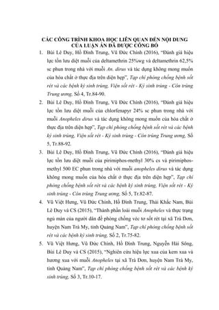 CÁC CÔNG TRÌNH KHOA HỌC LIÊN QUAN ĐẾN NỘI DUNG
CỦA LUẬN ÁN ĐÃ ĐƯỢC CÔNG BỐ
1. Bùi Lê Duy, Hồ Đình Trung, Vũ Đức Chính (2016), “Đánh giá hiệu
lực tồn lưu diệt muỗi của deltamethrin 25%wg và deltamethrin 62,5%
sc phun trong nhà với muỗi An. dirus và tác dụng không mong muốn
của hóa chất ở thực địa trên diện hẹp”, Tạp chí phòng chống bệnh sốt
rét và các bệnh ký sinh trùng, Viện sốt rét - Ký sinh trùng - Côn trùng
Trung ương, Số 4, Tr.84-90.
2. Bùi Lê Duy, Hồ Đình Trung, Vũ Đức Chính (2016), “Đánh giá hiệu
lực tồn lưu diệt muỗi của chlorfenapyr 24% sc phun trong nhà với
muỗi Anopheles dirus và tác dụng không mong muốn của hóa chất ở
thực địa trên diện hẹp”, Tạp chí phòng chống bệnh sốt rét và các bệnh
ký sinh trùng, Viện sốt rét - Ký sinh trùng - Côn trùng Trung ương, Số
5, Tr.88-92.
3. Bùi Lê Duy, Hồ Đình Trung, Vũ Đức Chính (2016), “Đánh giá hiệu
lực tồn lưu diệt muỗi của pirimiphos-methyl 30% cs và pirimiphos-
methyl 500 EC phun trong nhà với muỗi anopheles dirus và tác dụng
không mong muốn của hóa chất ở thực địa trên diện hẹp”, Tạp chí
phòng chống bệnh sốt rét và các bệnh ký sinh trùng, Viện sốt rét - Ký
sinh trùng - Côn trùng Trung ương, Số 5, Tr.82-87.
4. Vũ Việt Hưng, Vũ Đức Chính, Hồ Đình Trung, Thái Khắc Nam, Bùi
Lê Duy và CS (2015), “Thành phần loài muỗi Anopheles và thực trạng
ngủ màn của người dân đề phòng chống véc tơ sốt rét tại xã Trà Dơn,
huyện Nam Trà My, tỉnh Quảng Nam”, Tạp chí phòng chống bệnh sốt
rét và các bệnh ký sinh trùng, Số 2, Tr.75-82.
5. Vũ Việt Hưng, Vũ Đức Chính, Hồ Đình Trung, Nguyễn Hải Sông,
Bùi Lê Duy và CS (2015), “Nghiên cứu hiệu lực xua của kem xua và
hương xua với muỗi Anopheles tại xã Trà Dơn, huyện Nam Trà My,
tỉnh Quảng Nam”, Tạp chí phòng chống bệnh sốt rét và các bệnh ký
sinh trùng, Số 3, Tr.10-17.
 