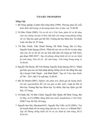 TÀI LIỆU THAM KHẢO
Tiếng Việt
1. Bộ Nông nghiệp và phát triển nông thôn (1999), Phương pháp lấy mẫu
kiểm định chất lượng và dư lượng thuốc bảo vệ thực vật, Tr.86-99.
2. Vũ Đức Chính (2005), Véc-tơ sốt rét ở Việt Nam, phân bố và độ nhạy
cảm của chúng với một số hóa chất diệt côn trùng trong phòng chống
sốt rét. Đại học quốc gia Hà Nội, Trường đại học Khoa hoc Tự nhiên
Luận văn thạc sỹ, 87 trang.
3. Vũ Đức Chính, Trần Thanh Dương, Hồ Đình Trung, Bùi Lê Duy,
Nguyễn Xuân Quang (2014), “Phân bố của véc tơ sốt rét và mức nhạy
cảm của véc tơ sốt rét với các hóa chất diệt côn trùng tại Việt Nam,
giai đoạn 2003-2012”, Tạp chí phòng chống bệnh sốt rét và các bệnh
ký sinh trùng, Viện sốt rét - Ký sinh trùng - Côn trùng Trung ương, 4,
Tr.56-65.
4. Nguyễn Thị Duyên, Hồ Văn Hoàng, Nguyễn Xuân Quang (2011), “Đánh
giá hiệu quả của các biện pháp phòng chống sốt rét cho đồng bào ngủ
rẫy ở huyện Vĩnh Thạnh – tỉnh Bình Định”, Tạp chí Y học thực hành,
số 796 – 2011, Bộ Y tế xuất bản, Tr.80-85.
5. Bùi Sỹ Doanh (2001), Nghiên cứu phân tích, đánh giá dư lượng thuốc
trừ sâu cypermethrin đối với rau quả và đất, nước, Luận án tiến sỹ
Hoá học Trường Đại học Khoa học Tự nhiên, Đại học Quốc gia Hà
Nội, 127 trang.
6. Vũ Khắc Đệ, Vũ Đức Chính, Nguyễn Đức Mạnh, Hồ Đình Trung, Bùi
Lê Duy và CS (2008), Bảng định loại muỗi Anophelinae ở Việt Nam,
NXB Y học Hà Nội, 68 trang.
7. Nguyễn Sơn Hải, Marchand R.P., Nguyễn Thọ Viễn và CS (2003), “Vai
trò truyền bệnh sốt rét trong rừng sâu của An. dirus s.l. ở Khánh Phú”,
Tạp chí Phòng chống bệnh sốt rét và các bệnh ký sinh trùng, Số 4,
Tr.61-67.
 