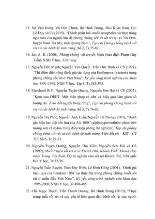 15. Vũ Việt Hưng, Vũ Đức Chính, Hồ Đình Trung, Thái Khắc Nam, Bùi
Lê Duy và Cs (2015), “Thành phần loài muỗi Anopheles và thực trạng
ngủ màn của người dân để phòng chống véc tơ sốt rét tại xã Trà Dơn,
huyện Nam Trà My, tỉnh Quảng Nam”, Tạp chí Phòng chống bệnh sốt
rét và các bệnh ký sinh trùng, Số 2, Tr.75-82.
16. Jan A. R. (2000), Phòng chống vật truyền bệnh (bản dịch Phạm Huy
Tiến), NXB Y học, 330 trang.
17. Nguyễn Đức Mạnh, Nguyễn Văn Quyết, Trần Đức Hinh và CS (1997),
“Thí điểm diện rộng đánh giá tác dụng của Etofenprox (vectron) trong
phòng chống sốt rét ở Việt Nam”, Kỷ yếu công trình nghiên cứu khoa
học 1991-1996, NXB Y học, Tập 1, Tr.385-393.
18. Marchand R.P., Nguyễn Tuyên Quang, Nguyễn Sơn Hải và CS (2005),
"Kem xua DEET: Một biện pháp rẻ tiền và hiệu quả làm giảm số
lượng An. dirus đốt người trong rừng", Tạp chí phòng chống bệnh sốt
rét và các bệnh ký sinh trùng, Số 3, Tr.76-82.
19. Nguyễn Thị Phúc, Nguyễn Anh Tuấn, Nguyễn Bá Phong (2005), “Đánh
giá hiệu lực diệt tồn lưu của Ale 10SC (alphacypermethrin) phun trên
tường sơn và nylon trong điều kiện phòng thí nghiệm”, Tạp chí phòng
chống bệnh sốt rét và các bệnh ký sinh trùng, Viện Sốt rét - KST - CT
TƯ, Số 6, Tr.29-33.
20. Nguyễn Tuyên Quang, Nguyễn Thọ Viễn, Nguyễn Sơn Hải và CS
(1997), Muỗi truyền sốt rét ở xã Khánh Phú, Khánh Vĩnh, Khánh Hoà
miền Trung Việt Nam, Dự án nghiên cứu sốt rét Khánh Phú, Nhà xuất
bản Y học, Tr.52-58.
21. Nguyễn Tuấn Ruyện, Trần Đức Hinh, Lê Đình Công (2001), “Đánh giá
hiệu quả của Fendona 10SC tại thực địa trong phòng chống muỗi sốt
rét ở miền Bắc Việt Nam”, Kỷ yếu công trình nghiên cứu khoa học
1996-2000, NXB Y học, Tr.480-485.
22. Chế Ngọc Thạch, Trần Thanh Dương, Hồ Đình Trung (2013), “Thực
trạng mắc sốt rét và các yếu tố liên quan đến bệnh sốt rét của người
 