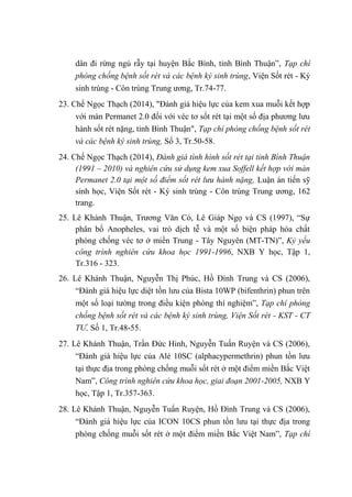 dân đi rừng ngủ rẫy tại huyện Bắc Bình, tỉnh Bình Thuận”, Tạp chí
phòng chống bệnh sốt rét và các bệnh ký sinh trùng, Viện Sốt rét - Ký
sinh trùng - Côn trùng Trung ương, Tr.74-77.
23. Chế Ngọc Thạch (2014), "Đánh giá hiệu lực của kem xua muỗi kết hợp
với màn Permanet 2.0 đối với véc tơ sốt rét tại một số địa phương lưu
hành sốt rét nặng, tỉnh Bình Thuận", Tạp chí phòng chống bệnh sốt rét
và các bệnh ký sinh trùng, Số 3, Tr.50-58.
24. Chế Ngọc Thạch (2014), Đánh giá tình hình sốt rét tại tỉnh Bình Thuận
(1991 – 2010) và nghiên cứu sử dụng kem xua Soffell kết hợp với màn
Permanet 2.0 tại một số điểm sốt rét lưu hành nặng, Luận án tiến sỹ
sinh học, Viện Sốt rét - Ký sinh trùng - Côn trùng Trung ương, 162
trang.
25. Lê Khánh Thuận, Trương Văn Có, Lê Giáp Ngọ và CS (1997), “Sự
phân bố Anopheles, vai trò dịch tễ và một số biện pháp hóa chất
phòng chống véc tơ ở miền Trung - Tây Nguyên (MT-TN)”, Kỷ yếu
công trình nghiên cứu khoa học 1991-1996, NXB Y học, Tập 1,
Tr.316 - 323.
26. Lê Khánh Thuận, Nguyễn Thị Phúc, Hồ Đình Trung và CS (2006),
“Đánh giá hiệu lực diệt tồn lưu của Bista 10WP (bifenthrin) phun trên
một số loại tường trong điều kiện phòng thí nghiệm”, Tạp chí phòng
chống bệnh sốt rét và các bệnh ký sinh trùng, Viện Sốt rét - KST - CT
TƯ, Số 1, Tr.48-55.
27. Lê Khánh Thuận, Trần Đức Hinh, Nguyễn Tuấn Ruyện và CS (2006),
“Đánh giá hiệu lực của Alé 10SC (alphacypermethrin) phun tồn lưu
tại thực địa trong phòng chống muỗi sốt rét ở một điểm miền Bắc Việt
Nam”, Công trình nghiên cứu khoa học, giai đoạn 2001-2005, NXB Y
học, Tập 1, Tr.357-363.
28. Lê Khánh Thuận, Nguyễn Tuấn Ruyện, Hồ Đình Trung và CS (2006),
“Đánh giá hiệu lực của ICON 10CS phun tồn lưu tại thực địa trong
phòng chống muỗi sốt rét ở một điểm miền Bắc Việt Nam”, Tạp chí
 