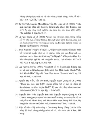 Phòng chống bệnh sốt rét và các bệnh ký sinh trùng, Viện Sốt rét -
KST - CT TƯ, Số 6, Tr.56-62.
29. Tạ Thị Tĩnh, Nguyễn Minh Hùng, Trần Thị Uyên và CS (2006), “Hiệu
quả của biện pháp cấp thuốc tự điều trị cho nhóm dân đi rừng, ngủ
rẫy”, Kỷ yếu công trình nghiên cứu khoa học giai đoạn 2001-2005,
Nhà xuất bản Y học, Tr.50-55.
30. Lê Ngọc Trọng và CS (2003), Nghiên cứu các biện pháp phòng chống
sốt rét cho một số vùng kinh tế đặc biệt: Thuỷ điện, Cao su, Dâu tằm
tơ, Nuôi tôm nước lợ và Vùng sâu vùng xa, Báo cáo nghiệm thu đề tài
độc lập cấp Nhà nước, 170 trang.
31. Triệu Nguyên Trung và CS (2011), “Nghiên cứu thành phần loài, phân
bố và vai trò truyền bệnh sốt rét của hai phức hợp loài đồng hình An.
minimus và An. dirus ở miền trung Tây Nguyên”, Công trình khoa học
báo cáo tại hội nghị ký sinh trùng lần thứ 38, Viện sốt rét - KST - CT
TƯ, NXB Y học, Tập 1, Tr.312-323.
32. Lục Nguyên Tuyên, (2005), “Tình hình sốt rét ở nhóm dân đi rừng ngủ
rẫy và một số biện pháp can thiệp tại xã Sơn Thái, huyện Khánh Vĩnh,
tỉnh Khánh Hòa”, Tạp chí Y học Thực hành, Nhà xuất bản Y học Hà
Nội, Số 511, Tr.110-114.
33. Nguyễn Thọ Viễn, Trần Đức Hinh, Nguyễn Tuyên Quang và CS (1992),
‘‘Đánh giá hiệu quả ICON phòng chống SR ở một số điểm có
An.minimus, An.dirus truyền bệnh’’, Kỷ yếu các công trình khoa học,
Viện Sốt rét-KST-CT Hà Nội, Tập 1, Tr.162-173.
34. Nguyễn Thọ Viễn, Nguyễn Sơn Hải, Nguyễn Tuyên Quang và CS
(1997), Những nhận xét về sinh thái muỗi trưởng thành truyền sốt rét
chủ yếu ở xã Khánh Phú, tỉnh Khánh Hòa, miền Trung Việt Nam, Dự
án nghiên cứu sốt rét Khánh Phú, Nhà xuất bản Y học, Tr.59-68.
35. Viện sốt rét – Ký sinh trùng – Côn trùng Trung Ương (2011), Cẩm
năng kỹ thuật phòng chống bệnh sốt rét, Nhà xuất bản Y học, 319
trang.
 