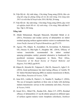 36. Viện Sốt rét - Ký sinh trùng - Côn trùng Trung ương (2014), Báo cáo
tổng kết công tác phòng chống sốt rét, Ký sinh trùng, Côn trùng năm
2013 và triển khai kế hoạch năm 2014, Hà Nội, 26 trang.
37. Viện Sốt rét - Ký sinh trùng - Côn trùng Trung ương (2016), Quy trình
xét nghiệm chuẩn Sốt rét - Ký sinh trùng - Côn trùng, Nhà xuất bản Y
học, Tập 2, 242 trang.
Tiếng Anh
38. Abtahi Mohammad, Shayeghi Mansoreh, Khoobdel Mehdi et al.
(2011), Persistence and residue activity of deltamethrin on indoor
residual spraying surfaces against malaria vectors in southeastern Iran,
Asian Pacific Journal of Tropical Biomedicine, pp.271-275.
39. Agossa FR., Aïkpon R., Azondékon R., Govoetchan R., Padonnou
GG., Oussou O., Oké-Agbo F., Akogbéto MC. (2014), Efficacy of
various insecticides recommended for indoor residual
spraying: pirimiphos methyl, potential alternative to bendiocarb for
pyrethroid resistance management in Benin, West Africa,
Transactions of the Royal Society of Tropical Medicine and
Hygiene, Vol.108(2), pp.84-91.
40. Aïkpon R., Sèzonlin M., Tokponon F., Okè M., Oussou O., Agbo F. O.
(2014), Good performances but short lasting efficacy of Actellic 50
EC Indoor Residual Spraying (IRS) on malaria transmission in Benin,
West Africa, Parasites & Vectors, 7:256.
41. Anna M.E., Lalitha R., Patrick L. S., Nandini P., Sandhya C. (2016),
The use of mosquito repellents at three sites in India with declining
malaria transmission: surveys in the community and clinic, Parasites
& Vectors, 9:418.
42. Ansari M.A., Mittal P.K., Razdan R.K., Batra C.P. (1997), Residual
efficacy of deltamethrin 2.5 wp (K-othrin) sprayed on different types
of surfaces against malaria vector Anopheles culicifacies, Southeast
 