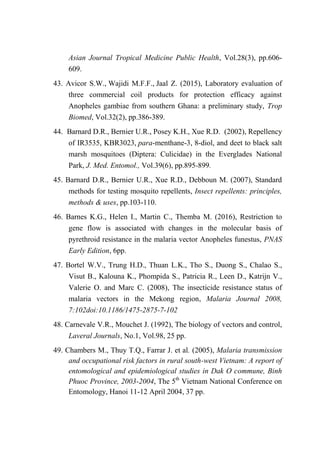 Asian Journal Tropical Medicine Public Health, Vol.28(3), pp.606-
609.
43. Avicor S.W., Wajidi M.F.F., Jaal Z. (2015), Laboratory evaluation of
three commercial coil products for protection efficacy against
Anopheles gambiae from southern Ghana: a preliminary study, Trop
Biomed, Vol.32(2), pp.386-389.
44. Barnard D.R., Bernier U.R., Posey K.H., Xue R.D. (2002), Repellency
of IR3535, KBR3023, para-menthane-3, 8-diol, and deet to black salt
marsh mosquitoes (Diptera: Culicidae) in the Everglades National
Park, J. Med. Entomol., Vol.39(6), pp.895-899.
45. Barnard D.R., Bernier U.R., Xue R.D., Debboun M. (2007), Standard
methods for testing mosquito repellents, Insect repellents: principles,
methods & uses, pp.103-110.
46. Barnes K.G., Helen I., Martin C., Themba M. (2016), Restriction to
gene flow is associated with changes in the molecular basis of
pyrethroid resistance in the malaria vector Anopheles funestus, PNAS
Early Edition, 6pp.
47. Bortel W.V., Trung H.D., Thuan L.K., Tho S., Duong S., Chalao S.,
Visut B., Kalouna K., Phompida S., Patricia R., Leen D., Katrijn V.,
Valerie O. and Marc C. (2008), The insecticide resistance status of
malaria vectors in the Mekong region, Malaria Journal 2008,
7:102doi:10.1186/1475-2875-7-102
48. Carnevale V.R., Mouchet J. (1992), The biology of vectors and control,
Laveral Journals, No.1, Vol.98, 25 pp.
49. Chambers M., Thuy T.Q., Farrar J. et al. (2005), Malaria transmission
and occupational risk factors in rural south-west Vietnam: A report of
entomological and epidemiological studies in Dak O commune, Binh
Phuoc Province, 2003-2004, The 5th
Vietnam National Conference on
Entomology, Hanoi 11-12 April 2004, 37 pp.
 