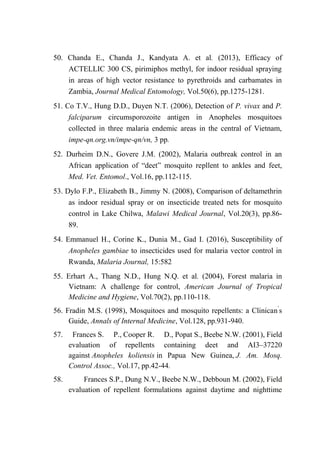 50. Chanda E., Chanda J., Kandyata A. et al. (2013), Efficacy of
ACTELLIC 300 CS, pirimiphos methyl, for indoor residual spraying
in areas of high vector resistance to pyrethroids and carbamates in
Zambia, Journal Medical Entomology, Vol.50(6), pp.1275-1281.
51. Co T.V., Hung D.D., Duyen N.T. (2006), Detection of P. vivax and P.
falciparum circumsporozoite antigen in Anopheles mosquitoes
collected in three malaria endemic areas in the central of Vietnam,
impe-qn.org.vn/impe-qn/vn, 3 pp.
52. Durheim D.N., Govere J.M. (2002), Malaria outbreak control in an
African application of “deet” mosquito repllent to ankles and feet,
Med. Vet. Entomol., Vol.16, pp.112-115.
53. Dylo F.P., Elizabeth B., Jimmy N. (2008), Comparison of deltamethrin
as indoor residual spray or on insecticide treated nets for mosquito
control in Lake Chilwa, Malawi Medical Journal, Vol.20(3), pp.86-
89.
54. Emmanuel H., Corine K., Dunia M., Gad I. (2016), Susceptibility of
Anopheles gambiae to insecticides used for malaria vector control in
Rwanda, Malaria Journal, 15:582
55. Erhart A., Thang N.D., Hung N.Q. et al. (2004), Forest malaria in
Vietnam: A challenge for control, American Journal of Tropical
Medicine and Hygiene, Vol.70(2), pp.110-118.
56. Fradin M.S. (1998), Mosquitoes and mosquito repellents: a Clinican’
s
Guide, Annals of Internal Medicine, Vol.128, pp.931-940.
57. Frances S. P., Cooper R. D., Popat S., Beebe N.W. (2001), Field
evaluation of repellents containing deet and AI3–37220
against Anopheles koliensis in Papua New Guinea, J. Am. Mosq.
Control Assoc., Vol.17, pp.42-44.
58. Frances S.P., Dung N.V., Beebe N.W., Debboun M. (2002), Field
evaluation of repellent formulations against daytime and nighttime
 