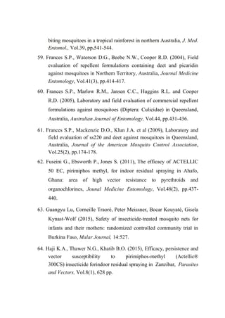 biting mosquitoes in a tropical rainforest in northern Australia, J. Med.
Entomol., Vol.39, pp.541-544.
59. Frances S.P., Waterson D.G., Beebe N.W., Cooper R.D. (2004), Field
evaluation of repellent formulations containing deet and picaridin
against mosquitoes in Northern Territory, Australia, Journal Medicine
Entomology, Vol.41(3), pp.414-417.
60. Frances S.P., Marlow R.M., Jansen C.C., Huggins R.L. and Cooper
R.D. (2005), Laboratory and field evaluation of commercial repellent
formulations against mosquitoes (Diptera: Culicidae) in Queensland,
Australia, Australian Journal of Entomology, Vol.44, pp.431-436.
61. Frances S.P., Mackenzie D.O., Klun J.A. et al (2009), Laboratory and
field evaluation of ss220 and deet against mosquitoes in Queensland,
Australia, Journal of the American Mosquito Control Association,
Vol.25(2), pp.174-178.
62. Fuseini G., Ebsworth P., Jones S. (2011), The efficacy of ACTELLIC
50 EC, pirimiphos methyl, for indoor residual spraying in Ahafo,
Ghana: area of high vector resistance to pyrethroids and
organochlorines, Jounal Medicine Entomology, Vol.48(2), pp.437-
440.
63. Guangyu Lu, Corneille Traoré, Peter Meissner, Bocar Kouyaté, Gisela
Kynast‑Wolf (2015), Safety of insecticide‑treated mosquito nets for
infants and their mothers: randomized controlled community trial in
Burkina Faso, Malar Journal, 14:527.
64. Haji K.A., Thawer N.G., Khatib B.O. (2015), Efficacy, persistence and
vector susceptibility to pirimiphos-methyl (Actellic®
300CS) insecticide forindoor residual spraying in Zanzibar, Parasites
and Vectors, Vol.8(1), 628 pp.
 