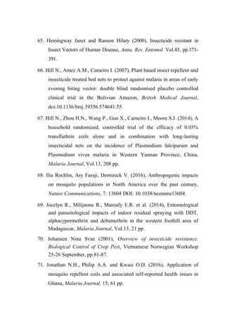 65. Hemingway Janet and Ranson Hilary (2000), Insecticide resistant in
Insect Vectors of Human Disease, Annu. Rev. Entomol. Vol.45, pp.371-
391.
66. Hill N., Amez A.M., Cameiro I. (2007), Plant based insect repellent and
insecticide treated bed nets to protect against malaria in areas of early
evening biting vector: double blind randomised placebo controlled
clinical trial in the Bolivian Amazon, British Medical Journal,
doi:10.1136/bmj.39356.574641.55.
67. Hill N., Zhou H.N., Wang P., Guo X., Carneiro I., Moore S.J. (2014), A
household randomized, controlled trial of the efficacy of 0.03%
transfluthrin coils alone and in combination with long-lasting
insecticidal nets on the incidence of Plasmodium falciparum and
Plasmodium vivax malaria in Western Yunnan Province, China,
Malaria Journal, Vol.13, 208 pp.
68. Ilia Rochlin, Ary Faraji, Dominick V. (2016), Anthropogenic impacts
on mosquito populations in North America over the past century,
Nature Communications, 7: 13604 DOI: 10.1038/ncomms13604.
69. Jocelyn R., Milijaona R., Maroafy E.R. et al. (2014), Entomological
and parasitological impacts of indoor residual spraying with DDT,
alphacypermethrin and deltamethrin in the western foothill area of
Madagascar, Malaria Journal, Vol.13, 21 pp.
70. Johansen Nina Svae (2001), Overview of insecticide resistance.
Biological Control of Crop Pest, Vietnamese Norwegian Workshop
25-26 September, pp.81-87.
71. Jonathan N.H., Philip A.A. and Kwasi O.D. (2016), Application of
mosquito repellent coils and associated self‑reported health issues in
Ghana, Malaria Journal, 15, 61 pp.
 