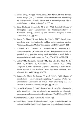 72. Josiane Etang, Philippe Nwane, Jean Arthur Mbida, Michael Piameu,
Blaise Manga (2011), Variations of insecticide residual bio-efficacy
on different types of walls: results from a community-based trial in
south Cameroon, Malaria Journal, 10, 333 pp.
73. Kasap H., Kasap M., Akbaba M. et al. (1992), Residual Efficacy of
Pirimiphos Methyl (Actellic(Tm)) on Anopheles-Sacharovi in
Cukurova, Turkey, Journal of the American Mosquito Control
Association, Vol.8, pp.47-51.
74. Koren G., Matsui D. and Bailey B. (2003), DEET –based insect
repellents: safely implications for children and pregnant and lactating
Women, J. Canadian Medical Association, Vol.169(3), pp.209-212.
75. Laksham K.B., Kalidoss V., Sivanantham P., Sambath P.M.,
Arunachalam M.K., Chinnakali P. (2016), Household biocide use and
personal safety practices among rural population in south india: a
community-based study, Medycyna Pracy, Vol.67(5), pp.599–604.
76. Linton Y.M., Dusfour I., Howard T.M., Ruiz L.F., Duc Manh N., Ho
Dinh T., Sochanta T., Coosemans M., Harbach R.E. (2005),
Anopheles (Cellia) epiroticus (Diptera: Culicidae), a new malaria
vector species in the Southeast Asian Sundaicus Complex, Bull.
Entomol. Res., Vol.95(4), pp.329-339.
77. Lucas J.R., Shono Y., Iwasaki T. et al (2005), Field efficacy of
metofluthrin – a new mosquito repellent, Proceedings of the Fifth
International Conference on Urban Pests Chow-Yang Lee and
William H. Robinson (editors), Malaysia, pp.301-307.
78. Lukwa N., Chiwade T. (2008), Lack of insecticidal effect of mosquito
coils containing either metofluthrin or esbiothrin on Anopheles
gambiae sensu lato mosquitoes, Trop Biomed., Vol.25(3), pp.191-195.
79. Matthews G.A. (2012), Vietnam IRS course, 5 pp.
80. Mehdi Zare1, Moussa Soleimani Ahmadi, Sayed Hossein Davoodi and
Alireza Sanei-Dehkordi (2016), Insecticide susceptibility of Anopheles
 