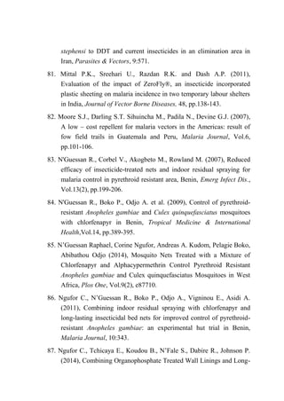 stephensi to DDT and current insecticides in an elimination area in
Iran, Parasites & Vectors, 9:571.
81. Mittal P.K., Sreehari U., Razdan R.K. and Dash A.P. (2011),
Evaluation of the impact of ZeroFly®, an insecticide incorporated
plastic sheeting on malaria incidence in two temporary labour shelters
in India, Journal of Vector Borne Diseases, 48, pp.138-143.
82. Moore S.J., Darling S.T. Sihuincha M., Padila N., Devine G.J. (2007),
A low – cost repellent for malaria vectors in the Americas: result of
fow field trails in Guatemala and Peru, Malaria Journal, Vol.6,
pp.101-106.
83. N'Guessan R., Corbel V., Akogbeto M., Rowland M. (2007), Reduced
efficacy of insecticide-treated nets and indoor residual spraying for
malaria control in pyrethroid resistant area, Benin, Emerg Infect Dis.,
Vol.13(2), pp.199-206.
84. N'Guessan R., Boko P., Odjo A. et al. (2009), Control of pyrethroid-
resistant Anopheles gambiae and Culex quinquefasciatus mosquitoes
with chlorfenapyr in Benin, Tropical Medicine & International
Health,Vol.14, pp.389-395.
85. N’Guessan Raphael, Corine Ngufor, Andreas A. Kudom, Pelagie Boko,
Abibathou Odjo (2014), Mosquito Nets Treated with a Mixture of
Chlorfenapyr and Alphacypermethrin Control Pyrethroid Resistant
Anopheles gambiae and Culex quinquefasciatus Mosquitoes in West
Africa, Plos One, Vol.9(2), e87710.
86. Ngufor C., N’Guessan R., Boko P., Odjo A., Vigninou E., Asidi A.
(2011), Combining indoor residual spraying with chlorfenapyr and
long-lasting insecticidal bed nets for improved control of pyrethroid-
resistant Anopheles gambiae: an experimental hut trial in Benin,
Malaria Journal, 10:343.
87. Ngufor C., Tchicaya E., Koudou B., N’Fale S., Dabire R., Johnson P.
(2014), Combining Organophosphate Treated Wall Linings and Long-
 