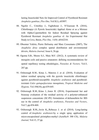 lasting Insecticidal Nets for Improved Control of Pyrethroid Resistant
Anopheles gambiae, Plos One, Vol.9(1), e83897.
88. Ngufor C., Critchley J., Fagbohoun J., N’Guessan R. (2016),
Chlorfenapyr (A Pyrrole Insecticide) Applied Alone or as a Mixture
with Alpha-Cypermethrin for Indoor Residual Spraying against
Pyrethroid Resistant Anopheles gambiae sl: An Experimental Hut
Study in Cove, Benin, Plos One, 11(9): e0162210.
89. Obsomer Valérie, Pierre Defourny and Marc Coosemans (2007), The
Anopheles dirus complex spatial distribution and environmental
drivers, Malaria Journal, Issue 6, 26 pp.
90. Ogoma S.B., Moore S.J., Maia M.F. (2012), A systematic review of
mosquito coils and passive emanators: defining recommendations for
spatial repellency testing ethodologies, Parasites & Vectors, Vol.5,
287 pp.
91. Oxborough R.M., Kitau J., Matowo J. et al. (2010), Evaluation of
indoor residual spraying with the pyrrole insecticide chlorfenapyr
against pyrethroid-susceptible Anopheles arabiensis and pyrethroid-
resistant Culex quinquefasciatus mosquitoes, Tropical Medicine and
Hygiene, Vol.104(10), pp.639-645.
92. Oxborough R.M., Kitau J., Jones R. (2014), Experimental hut and
bioassay evaluation of the residual activity of a polymer-enhanced
suspension concentrate (SC-PE) formulation of deltamethrin for IRS
use in the control of Anopheles arabiensis, Parasites and Vectors,
Vol.7, pp.454-468.
93. Oxborough R.M., Jovin K., Rebecca J. et al (2014), Long-lasting
control of Anopheles arabiensis by a single spray application of
micro-encapsulated pirimiphos-methyl (Actellic® 300 CS), Malaria
Journal, Vol.13, 37 pp.
 