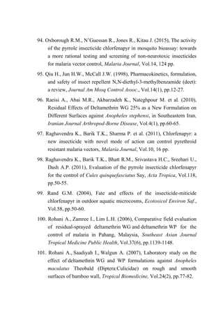 94. Oxborough R.M., N’Guessan R., Jones R., Kitau J. (2015), The activity
of the pyrrole insecticide chlorfenapyr in mosquito bioassay: towards
a more rational testing and screening of non-neurotoxic insecticides
for malaria vector control, Malaria Journal, Vol.14, 124 pp.
95. Qiu H., Jun H.W., McCall J.W. (1998), Pharmacokinetics, formulation,
and safety of insect repellent N,N-diethyl-3-methylbenzamide (deet):
a review, Journal Am Mosq Control Assoc., Vol.14(1), pp.12-27.
96. Raeisi A., Abai M.R., Akbarzadeh K., Nateghpour M. et al. (2010),
Residual Effects of Deltamethrin WG 25% as a New Formulation on
Different Surfaces against Anopheles stephensi, in Southeastern Iran,
Iranian Journal Arthropod-Borne Disease, Vol.4(1), pp.60-65.
97. Raghavendra K., Barik T.K., Sharma P. et al. (2011), Chlorfenapyr: a
new insecticide with novel mode of action can control pyrethroid
resistant malaria vectors, Malaria Journal, Vol.10, 16 pp.
98. Raghavendra K., Barik T.K., Bhatt R.M., Srivastava H.C., Sreehari U.,
Dash A.P. (2011), Evaluation of the pyrrole insecticide chlorfenapyr
for the control of Culex quinquefasciatus Say, Acta Tropica, Vol.118,
pp.50-55.
99. Rand G.M. (2004), Fate and effects of the insecticide-miticide
chlorfenapyr in outdoor aquatic microcosms, Ecotoxicol Environ Saf.,
Vol.58, pp.50-60.
100. Rohani A., Zamree I., Lim L.H. (2006), Comparative field evaluation
of residual-sprayed deltamethrin WG and deltamethrin WP for the
control of malaria in Pahang, Malaysia, Southeast Asian Journal
Tropical Medicine Public Health, Vol.37(6), pp.1139-1148.
101. Rohani A., Saadiyah I., Walgun A. (2007), Laboratory study on the
effect of deltamethrin WG and WP formulations against Anopheles
maculatus Theobald (Diptera:Culicidae) on rough and smooth
surfaces of bamboo wall, Tropical Biomedicine, Vol.24(2), pp.77-82.
 