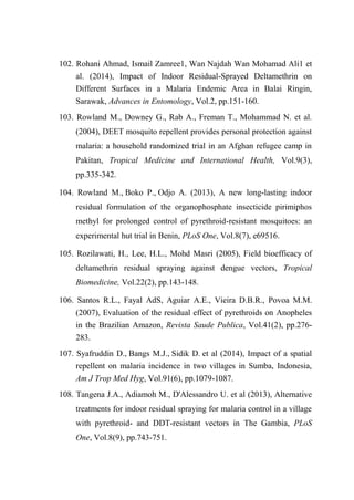102. Rohani Ahmad, Ismail Zamree1, Wan Najdah Wan Mohamad Ali1 et
al. (2014), Impact of Indoor Residual-Sprayed Deltamethrin on
Different Surfaces in a Malaria Endemic Area in Balai Ringin,
Sarawak, Advances in Entomology, Vol.2, pp.151-160.
103. Rowland M., Downey G., Rab A., Freman T., Mohammad N. et al.
(2004), DEET mosquito repellent provides personal protection against
malaria: a household randomized trial in an Afghan refugee camp in
Pakitan, Tropical Medicine and International Health, Vol.9(3),
pp.335-342.
104. Rowland M., Boko P., Odjo A. (2013), A new long-lasting indoor
residual formulation of the organophosphate insecticide pirimiphos
methyl for prolonged control of pyrethroid-resistant mosquitoes: an
experimental hut trial in Benin, PLoS One, Vol.8(7), e69516.
105. Rozilawati, H., Lee, H.L., Mohd Masri (2005), Field bioefficacy of
deltamethrin residual spraying against dengue vectors, Tropical
Biomedicine, Vol.22(2), pp.143-148.
106. Santos R.L., Fayal AdS, Aguiar A.E., Vieira D.B.R., Povoa M.M.
(2007), Evaluation of the residual effect of pyrethroids on Anopheles
in the Brazilian Amazon, Revista Saude Publica, Vol.41(2), pp.276-
283.
107. Syafruddin D., Bangs M.J., Sidik D. et al (2014), Impact of a spatial
repellent on malaria incidence in two villages in Sumba, Indonesia,
Am J Trop Med Hyg, Vol.91(6), pp.1079-1087.
108. Tangena J.A., Adiamoh M., D'Alessandro U. et al (2013), Alternative
treatments for indoor residual spraying for malaria control in a village
with pyrethroid- and DDT-resistant vectors in The Gambia, PLoS
One, Vol.8(9), pp.743-751.
 