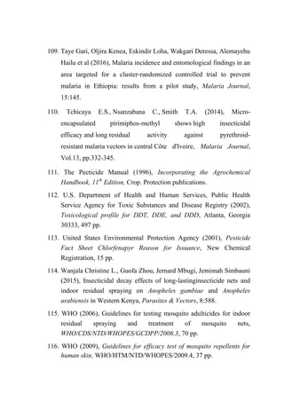 109. Taye Gari, Oljira Kenea, Eskindir Loha, Wakgari Deressa, Alemayehu
Hailu et al (2016), Malaria incidence and entomological findings in an
area targeted for a cluster‑randomized controlled trial to prevent
malaria in Ethiopia: results from a pilot study, Malaria Journal,
15:145.
110. Tchicaya E.S., Nsanzabana C., Smith T.A. (2014), Micro-
encapsulated pirimiphos-methyl shows high insecticidal
efficacy and long residual activity against pyrethroid-
resistant malaria vectors in central Côte d'Ivoire, Malaria Journal,
Vol.13, pp.332-345.
111. The Pecticide Manual (1996), Incorporating the Agrochemical
Handbook, 11th
Edition, Crop. Protection publications.
112. U.S. Department of Health and Human Services, Public Health
Service Agency for Toxic Substances and Disease Registry (2002),
Toxicological profile for DDT, DDE, and DDD, Atlanta, Georgia
30333, 497 pp.
113. United States Environmental Protection Agency (2001), Pesticide
Fact Sheet Chlorfenapyr Reason for Issuance, New Chemical
Registration, 15 pp.
114. Wanjala Christine L., Guofa Zhou, Jernard Mbugi, Jemimah Simbauni
(2015), Insecticidal decay effects of long-lastinginsecticide nets and
indoor residual spraying on Anopheles gambiae and Anopheles
arabiensis in Western Kenya, Parasites & Vectors, 8:588.
115. WHO (2006), Guidelines for testing mosquito adulticides for indoor
residual spraying and treatment of mosquito nets,
WHO/CDS/NTD/WHOPES/GCDPP/2006.3, 70 pp.
116. WHO (2009), Guidelines for efficacy test of mosquito repellents for
human skin, WHO/HTM/NTD/WHOPES/2009.4, 37 pp.
 