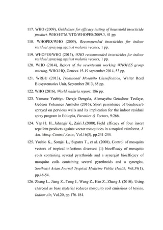 117. WHO (2009), Guidelines for efficacy testing of household insecticide
product, WHO/HTM/NTD/WHOPES/2009.3, 41 pp.
118. WHOPES/WHO (2009), Recommended insecticides for indoor
residual spraying against malaria vectors, 1 pp.
119. WHOPES/WHO (2013), WHO recommended insecticides for indoor
residual spraying against malaria vectors, 1 pp.
120. WHO (2014), Report of the seventeenth working WHOPES group
meeting, WHO/HQ, Geneva 15-19 september 2014, 53 pp.
121. WRBU (2013), Traditional Mosquito Classification, Walter Reed
Biosystematics Unit, September 2013, 65 pp.
122. WHO (2016), World malaria report, 186 pp.
123. Yemane Yeebiyo, Dereje Dengela, Alemayehu Getachew Tesfaye,
Gedeon Yohannes Anshebo (2016), Short persistence of bendiocarb
sprayed on pervious walls and its implication for the indoor residual
spray program in Ethiopia, Parasites & Vectors, 9:266.
124. Yap H. H., Jahangir K., Zairi J.(2000), Field efficacy of four insect
repellent products against vector mosquitoes in a tropical rainforest, J.
Am. Mosq. Control Assoc, Vol.16(3), pp.241-244.
125. Yoshio K., Somjai L., Supatra T., et al. (2008), Control of mosquito
vectors of tropical infectious diseases: (1) bioefficacy of mosquito
coils containing several pyrethroids and a synergist bioefficacy of
mosquito coils containing several pyrethroids and a synergist,
Southeast Asian Journal Tropical Medicine Public Health, Vol.39(1),
pp.48-54.
126. Zhang L., Jiang Z., Tong J., Wang Z., Han Z., Zhang J. (2010), Using
charcoal as base material reduces mosquito coil emissions of toxins,
Indoor Air, Vol.20, pp.176-184.
 
