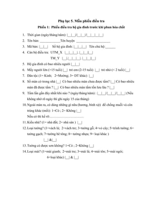 Phụ lục 5. Mẫu phiếu điều tra
Phiếu 1: Phiếu điều tra hộ gia đình trước khi phun hóa chất
1. Thời gian (ngày/tháng/năm): |__|__|/|__|__|/|__|__|__|__|
2. Tên bản: ____________Tên huyện ____________________
3. Mã bản: |__|__| Số hộ gia đình: |__|__|__| Tên chủ hộ:______
4. Cán bộ điều tra: UTM_X |__|__|__|. |__|__||__|
TM_Y |__|.|__|__|__|. |__|__||__|
5. Hộ gia đình có bao nhiêu người |__|__|
6. Mấy người lớn (>15 tuổi) |__| trẻ em (2-15 tuổi) |__| trẻ nhỏ (< 2 tuổi) |__|
7. Dân tộc (1= Kinh; 2=Mường; 3= DT khác) |__|
8. Số màn có trong nhà |__| Có bao nhiêu màn chưa được tẩm? |__| Có bao nhiêu
màn đã được tẩm ? |__| Có bao nhiêu màn tẩm tồn lưu lâu ? |__|
9. Tẩm lần gần đây nhất khi nào ? (ngày/tháng/năm) : |__|__|/|__|__|/|__|__| (Nếu
không nhớ rõ ngày thì ghi ngày 15 của tháng)
10.Ngoài màn ra, có dùng những gì nữa (hương, bình xịt) để chống muỗi và côn
trùng khác (mối): 1=Có ; 2= Không |__|
Nếu có thì kể rõ:…………………………
11.Kiểu nhà? (1= nhà đất; 2= nhà sàn ) |__|
12.Loại tường? (1=vách lá; 2=vách tre; 3=tường gỗ; 4=vỏ cây; 5=trình tường; 6=
tường gạch; 7=tường bê tông; 8= tường nhựa; 9= loại khác )
|__| &|__|
13.Tường có được sơn không? 1=Có ; 2=Không |__|
14.Loại mái? (1=mái gianh; 2=mái tre; 3=mái lá; 4=mái tôn; 5=mái ngói;
6=loại khác) |__| & |__|
 