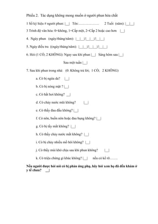 Phiếu 2. Tác dụng không mong muốn ở người phun hóa chất
1 Số ký hiệu # người phun: |__| Tên:……………… 2 Tuổi (năm): |__|__|
3 Trình độ văn hóa: 0=không, 1=Cấp một, 2=Cấp 2 hoặc cao hơn |__|
4. Ngày phun (ngày/tháng/năm): |__|__|/|__|__|/|__|__|
5. Ngày điều tra ((ngày/tháng/năm): |__|__|/|__|__|/|__|__|
6. Hỏi (1 CÓ; 2 KHÔNG): Ngay sau khi phun |__| Sáng hôm sau |__|
Sau một tuần |__|
7. Sau khi phun trong nhà: (0: Không trả lời; 1 CÓ; 2 KHÔNG)
a. Có bị ngứa da? |__|
b. Có bị nóng mặt ? |__|
c. Có hắt hơi không? __|
d. Có chảy nước mũi không? |__|
e. Có thấy đau đầu không? |__|
f. Có nôn, buồn nôn hoặc đau bụng không? |__|
g. Có bị tấy mắt không? |__|
h. Có thấy chảy nước mắt không? |__|
i. Có bị chảy nhiều mồ hôi không? |__|
j. Có thẩy mùi khó chịu sau khi phun không? |__|
k. Có triệu chứng gì khác không? |__| nếu có kể rõ…….
Nếu người được hỏi nói có bị phản ứng phụ, hãy hỏi xem họ đã đến khám ở
y tế chưa? __|
 