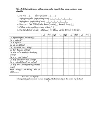 Phiếu 3: Điều tra tác dụng không mong muốn ở người sống trong nhà được phun
hóa chất
1. Mã bản: |__|__| Số hộ gia đinh: |__|__|__|
2. Ngày phỏng vấn (ngày/tháng/năm): |__|__|/|__|__|/|__|__|__|__|
3. Ngày phun (ngày/tháng/năm): |__|__|/|__|__|/|__|__|__|__|
4. Điều tra (1 CÓ; 2 KHÔNG): Sau một tuần |__| Sau một tháng |__|
5. Có bao nhiêu người ngủ trong nhà này? |__|
6. Các biểu hiện trước đây và hiện nay (0: Không trả lời; 1 CÓ; 2 KHÔNG):
N1 N2 N3 N4 N5 N6 N7 N8 N9
Có ngủ trong nhà này không?
Có bị ngứa da?
Có bị ngứa da??
Có hắt hơi không?
Có chảy nước mũi không?
Có thấy đau đầu không?
Có nôn, buồn nôn hoặc đau bụng
không?
Có bị tấy mắt không?
Có thấy chảy nước mắt không?
Có bị chảy nhiều mồ hôi không?
Có thẩy mùi khó chịu không sau khi
phun?
Triệu chứng gì khác không? Nếu có
kể rõ…….
(Ghi chú: N = Người)
Nếu người được hỏi nói có bị phản ứng phụ, hãy hỏi xem họ đã đến khám ở y tế chưa?
|__|
 