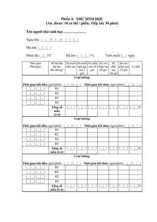 Phiếu 4: THỬ SINH HỌC
(An. dirus: 10 cá thể / phễu, Tiếp xúc 30 phút)
Tên người thử sinh học……………….
Ngày thử : |__|__|/|__|__|/|__|__|__|__|
Mã nhà_|__|__|__|
Nhiệt độ |__|__|°C Độ ẩm: |__|__|__| % Tuổi muỗi: |__| ngày
Thời gian
Phút/giây
Số lần thử
lặp lại/
đối chứng*
Số muỗi
tiếp xúc
Sô muỗi
ngã gục
sau 1
giờ
Số chết
sau 24
giờ
Số còn
sống sau
24 giờ
Số
chết
sau
48 giờ
Số còn
sống sau
24 giờ
% chết
Loại tường:
Thời gian bắt đầu: (giờ/phút) |__|__|.|__|__| Thời gian kết thúc: (giờ/phút) |__|__|.|__|__|
|__|__|.|__|__| R1
|__|__|.|__|__| R2
|__|__|.|__|__| R3
|__|__|.|__|__| R4
Tổng số
mẫu
(1-4)
|__|__| |__|__| |__|__| |__|__| |__|__| |__|__| |__|__|%
Loại tường:
Thời gian bắt đầu: (giờ/phút) |__|__|.|__|__| Thời gian kết thúc: (giờ/phút) |__|__|.|__|__|
|__|__|.|__|__| R1
|__|__|.|__|__| R2.
|__|__|.|__|__| R3
|__|__|.|__|__| R4
Tổng số
mẫu (1-4)
|__|__| |__|__| |__|__| |__|__| |__|__| |__|__| |__|__|%
Loại tường:
Thời gian bắt đầu: (giờ/phút) |__|__|.|__|__| Thời gian kết thúc: (giờ/phút) |__|__|.|__|__|
|__|__|.|__|__| R1
|__|__|.|__|__| R2.
|__|__|.|__|__| R3
|__|__|.|__|__| R4
Tổng số
mẫu (1-4)
|__|__| |__|__| |__|__| |__|__| |__|__| |__|__| |__|__|%
 