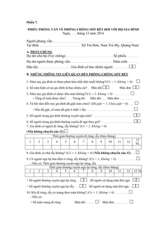 Phiếu 7.
PHIẾU PHỎNG VẤN VỀ PHÒNG CHỐNG SỐT RÉT ĐỐI VỚI HỘ GIA ĐÌNH
Ngày ……... tháng 12 năm 2014
Người phỏng vấn: ..........................................................................................................................................................................
Tại thôn ........................................................................................ Xã Trà Dơn, Nam Trà My, Quảng Nam.
A. PHẦN CHUNG
Họ tên chủ hộ (Vợ/ chồng).......................................................................................................Số phiếu ........................
Họ tên người được phỏng vấn: .........................................................................................Năm sinh.........................
Dân tộc: ....................................... ............................Gia đình có bao nhiêu người ............................. □□
B. NHỮNG THÔNG TIN LIÊN QUAN ĐẾN PHÒNG CHỐNG SỐT RÉT
1. Năm nay gia đình có được phun hóa chất diệt muỗi không?(Có = 1, Không = 0)...... □
2. Số màn hiện có tại gia đình là bao nhiêu cái?..... Màn đôi □□ Màn đơn □□
3. Năm nay gia đình có được tẩm màn không?(Có = 1, Không = 0) .................................... □
- Tổng số màn được tẩm?............. Trong đó: Màn đôi............ Màn đơn ...........................
4. Từ khi tẩm đến nay gia đình đã giặt màn chưa? (Đã giặt = 1, Chưa giặt = 0)............ □
- Nếu đã giặt, số màn đã giặt ít nhất 1 lần....................................................................................................... □
5. Số người trong gia đình thường xuyên ngủ màn? ................................................................................... □□
6. Số người trong gia đình thường xuyên đi ngủ theo giờ? ..................................................................... □□
7. Gia đình có người đi rừng, rẫy không? (Có = 1, Không = 0)
(Nếu không chuyển câu 12).□
Thời gian thường xuyên đi rừng, rẫy (theo tháng)
1 2 3 4 5 6 7 8 9 10 11 12
12
Th.
8. Gia đình có nhà rẫy không? (Có = 1, Không = 0) (Nếu không chuyển câu 12)...........□
9. Có người ngủ lại ban đêm ở rừng, rẫy không? (Có = 1, Không = 0) ........................................ □
- Nếu có: Thời gian thường xuyên ngủ lại rừng, rẫy
Thời gian thường xuyên ngủ lại rừng, rẫy (theo tháng)
1 2 3 4 5 6 7 8 9 10 11 12 12 Th
+ Số người thường xuyên ngủ lại rừng..........□□ Số người sử dụng màn khi ngủ.......□□
+ Số người thường xuyên ngủ lại rẫy............□□ Số người sử dụng màn khi ngủ........□□
10. Khi đi rừng, rẫy có mang theo màn không? (Có = 1, Không = 0)............................. □
- Nếu có:
+ Số màn mang đi rừng: Màn đôi .................. □ Màn đơn .............................. □
 