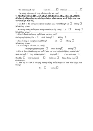 + Số màn mang đi rẫy: Màn đôi .................... □ Màn đơn ............................................ □
+ Số lượng màn mang đi rừng, rẫy được tẩm hóa chất? ....................................................... □
C. NHỮNG THÔNG TIN LIÊN QUAN ĐẾN HƯƠNG XUA, KEM XUA MUỖI:
(Phần này chỉ phỏng vấn những hộ được phát hương muỗi hoặc kem xoa
vào cuối đợt điều tra)
11. Gia đình có đốt hương muỗi (hoặc xoa kem xua) ở nhà không? Có □ không □
Nếu không, tại sao? ............................................................................................................................................................
12. Có mang hương muỗi (hoặc mang kem xua) đi rẫy không? Có □ không □
Nếu không, tại sao? ............................................................................................................................................................................................
13. Khi đi rẫy có đốt hương muỗi (hoặc xoa kem xua)?
thường xuyên (hàng đêm ) □ thỉnh thoảng □ không □
14. Khi đi rừng có mang kem xua không? Có □ không □
Nếu không, tại sao? .....................................................................................................................................................................................
15. Khi đi rừng có xoa kem xua không?
thường xuyên (hàng đêm ) □ thỉnh thoảng □ không □
16. Khi sử dụng (đốt) hương xua muỗi (hoặc xoa kem xua) anh/chị thấy như thế nào?
Bình thường □ Thấy mùi khó chịu □ Hắt hơi □ Chảy nước mũi □
Đau đầu □ Chảy nước mắt □ Buồn nôn □ Triệu chứng khác □
Giải thích rõ.............................................................................................................................................................................................
18. Anh chị có THÍCH sử dụng hương chống muỗi (hoặc xoa kem xua) được phát
không?
Có □ không □
 