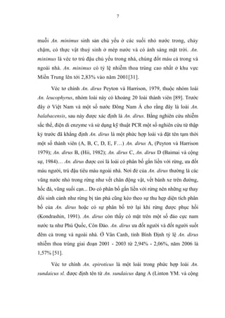 7
muỗi An. minimus sinh sản chủ yếu ở các suối nhỏ nước trong, chảy
chậm, có thực vật thuỷ sinh ở mép nước và có ánh sáng mặt trời. An.
minimus là véc tơ trú đậu chủ yếu trong nhà, chúng đốt máu cả trong và
ngoài nhà. An. minimus có tỷ lệ nhiễm thoa trùng cao nhất ở khu vực
Miền Trung lên tới 2,83% vào năm 2001[31].
Véc tơ chính An. dirus Peyton và Harrison, 1979, thuộc nhóm loài
An. leucophyrus, nhóm loài này có khoảng 20 loài thành viên [89]. Trước
đây ở Việt Nam và một số nước Đông Nam Á cho rằng đây là loài An.
balabacensis, sau này được xác định là An. dirus. Bằng nghiên cứu nhiễm
sắc thể, điện di enzyme và sử dụng kỹ thuật PCR một số nghiên cứu từ thập
kỷ trước đã khẳng định An. dirus là một phức hợp loài và đặt tên tạm thời
một số thành viên (A, B, C, D, E, F…) An. dirus A, (Peyton và Harrison
1979); An. dirus B, (Hii, 1982); An. dirus C, An. dirus D (Baimai và cộng
sự, 1984)… An. dirus được coi là loài có phân bố gắn liền với rừng, ưa đốt
máu người, trú đậu tiêu máu ngoài nhà. Nơi đẻ của An. dirus thường là các
vũng nước nhỏ trong rừng như vết chân động vật, vết bánh xe trên đường,
hốc đá, vũng suối cạn... Do có phân bố gắn liền với rừng nên những sự thay
đổi sinh cảnh như rừng bị tàn phá cũng kéo theo sự thu hẹp diện tích phân
bố của An. dirus hoặc có sự phân bố trở lại khi rừng được phục hồi
(Kondrashin, 1991). An. dirus còn thấy có mặt trên một số đảo cực nam
nước ta như Phú Quốc, Côn Đảo. An. dirus ưa đốt người và đốt người suốt
đêm cả trong và ngoài nhà. Ở Vân Canh, tỉnh Bình Định tỷ lệ An. dirus
nhiễm thoa trùng giai đoạn 2001 - 2003 từ 2,94% - 2,06%, năm 2006 là
1,57% [51].
Véc tơ chính An. epiroticus là một loài trong phức hợp loài An.
sundaicus sl. được định tên từ An. sundaicus dạng A (Linton YM. và cộng
 