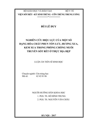 BỘ GIÁO DỤC VÀ ĐÀO TẠO BỘ Y TẾ
VIỆN SỐT RÉT - KÝ SINH TRÙNG - CÔN TRÙNG TRUNG ƯƠNG
-----------------*------------------
BÙI LÊ DUY
NGHIÊN CỨU HIỆU LỰC CỦA MỘT SỐ
DẠNG HÓA CHẤT PHUN TỒN LƯU, HƯƠNG XUA,
KEM XUA TRONG PHÒNG CHỐNG MUỖI
TRUYỀN SỐT RÉT Ở THỰC ĐỊA HẸP
LUẬN ÁN TIẾN SĨ SINH HỌC
Chuyên ngành: Côn trùng học
Mã số: 62 42 01 06
NGƯỜI HƯỚNG DẪN KHOA HỌC
1. PGS. TS. HỒ ĐÌNH TRUNG
2. PGS. TS. NGUYỄN VĂN CHÂU
HÀ NỘI – 2017
 