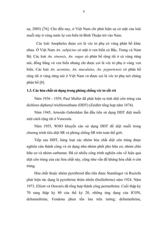 8
sự, 2005) [76]. Cho đến nay, ở Việt Nam chỉ phát hiện sự có mặt của loài
muỗi này ở vùng nước lợ ven biển từ Bình Thuận trở vào Nam.
Các loài Anopheles được coi là véc tơ phụ có vùng phân bố khác
nhau. Ở Việt Nam An. subpictus có mặt ở ven biển cả Bắc, Trung và Nam
Bộ. Các loài An. sinensis, An. vagus có phân bố rộng rãi ở cả vùng rừng
núi, đồng bằng và ven biển nhưng chỉ được coi là véc tơ phụ ở vùng ven
biển. Các loài An. aconitus, An. maculatus, An. jeyporiensis có phân bố
rộng rãi ở vùng rừng núi ở Việt Nam và được coi là véc tơ phụ nơi chúng
phân bố [8].
1.3. Các hóa chất sử dụng trong phòng chống véc tơ sốt rét
Năm 1936 - 1939, Paul Muller đã phát hiện ra tính diệt côn trùng của
dichloro diphenyl trichloroethane (DDT) (Zeidler tổng hợp năm 1874).
Năm 1945, Arnoido Gabraldon lần đầu tiên sử dụng DDT diệt muỗi
một cách rộng rãi ở Venezula.
Năm 1955, WHO khuyến cáo sử dụng DDT để diệt muỗi trong
chương trình tiêu diệt SR và phòng chống SR trên toàn thế giới.
Tiếp sau DDT, hàng loạt các nhóm hóa chất diệt côn trùng được
nghiên cứu thành công và sử dụng như nhóm phốt pho hữu cơ, nhóm chlo
hữu cơ và nhóm carbamat. Đã có nhiều công trình nghiên cứu về hiệu quả
diệt côn trùng của các hóa chất này, cũng như vấn đề kháng hóa chất ở côn
trùng.
Hóa chất thuộc nhóm pyrethroid đầu tiên được Standinger và Ruziofa
phát hiện tác dụng là pyrethrine thiên nhiên (biollethrine) năm 1924. Năm
1973, Elliott và Onwaris đã tổng hợp thành công permethrine. Cuối thập kỷ
70 sang thập kỷ 80 của thế kỷ 20, những ứng dụng của ICON,
deltamethrine, Fendona phun tồn lưu trên tường; deltamethrine,
 