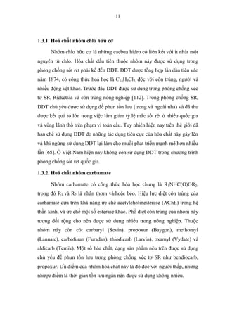11
1.3.1. Hoá chất nhóm chlo hữu cơ
Nhóm chlo hữu cơ là những cacbua hidro có liên kết với ít nhất một
nguyên tử chlo. Hóa chất đầu tiên thuộc nhóm này được sử dụng trong
phòng chống sốt rét phải kể đến DDT. DDT được tổng hợp lần đầu tiên vào
năm 1874, có công thức hoá học là C14H9Cl5, độc với côn trùng, người và
nhiều động vật khác. Trước đây DDT được sử dụng trong phòng chống véc
tơ SR, Ricketsia và côn trùng nông nghiệp [112]. Trong phòng chống SR,
DDT chủ yếu được sử dụng để phun tồn lưu (trong và ngoài nhà) và đã thu
được kết quả to lớn trong việc làm giảm tỷ lệ mắc sốt rét ở nhiều quốc gia
và vùng lãnh thổ trên phạm vi toàn cầu. Tuy nhiên hiện nay trên thế giới đã
hạn chế sử dụng DDT do những tác dụng tiêu cực của hóa chất này gây lên
và khi ngừng sử dụng DDT lại làm cho muỗi phát triển mạnh mẽ hơn nhiều
lần [68]. Ở Việt Nam hiện nay không còn sử dụng DDT trong chương trình
phòng chống sốt rét quốc gia.
1.3.2. Hoá chất nhóm carbamate
Nhóm carbamate có công thức hóa học chung là R1NHC(O)OR2,
trong đó R1 và R2 là nhân thơm và/hoặc béo. Hiệu lực diệt côn trùng của
carbamate dựa trên khả năng ức chế acetylcholinesterase (AChE) trong hệ
thần kinh, và ức chế một số esterase khác. Phổ diệt côn trùng của nhóm này
tương đối rộng cho nên được sử dụng nhiều trong nông nghiệp. Thuộc
nhóm này còn có: carbaryl (Sevin), propoxur (Baygon), methomyl
(Lannate), carbofuran (Furadan), thiodicarb (Larvin), oxamyl (Vydate) và
aldicarb (Temik). Một số hóa chất, dạng sản phẩm nêu trên được sử dụng
chủ yếu để phun tồn lưu trong phòng chống véc tơ SR như bendiocarb,
propoxur. Ưu điểm của nhóm hoá chất này là độ độc với người thấp, nhưng
nhược điểm là thời gian tồn lưu ngắn nên được sử dụng không nhiều.
 