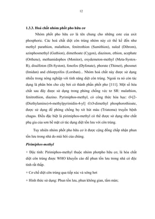 12
1.3.3. Hoá chất nhóm phốt pho hữu cơ
Nhóm phốt pho hữu cơ là tên chung cho những este của axit
phosphoric. Các hoá chất diệt côn trùng nhóm này có thể kể đến như
methyl parathion, malathion, fenitrothion (Sumithion), naled (Dibrom),
azinphosmethyl (Guthion), dimethoate (Cygon), diazinon, ethion, acephate
(Orthene), methamidophos (Monitor), oxydemeton-methyl (Meta-Systox-
R), disulfoton (Di-Syston), fonofos (Dyfonate), phorate (Thimet), phosmet
(Imidan) and chlorpyrifos (Lorsban)... Nhóm hoá chất này được sử dụng
nhiều trong nông nghiệp với tính năng diệt côn trùng. Ngoài ra nó còn tác
dụng là phân bón cho cây bởi có thành phần phốt pho [111]. Một số hóa
chất sau đây được sử dụng trong phòng chống véc tơ SR: malathion,
fenitrothion, diazino. Pyrimiphos-methyl, có công thức hóa học: O-[2-
(Diethylamino)-6-methylpyrimidin-4-yl] O,O-dimethyl phosphorothioate,
được sử dụng để phòng chống bọ xít hút máu (Triatoma) truyền bệnh
chagas. Điều đặc biệt là pirimiphos-methyl có thể được sử dụng như chất
phụ gia của sơn bề mặt có tác dụng diệt tồn lưu với côn trùng.
Tuy nhiên nhóm phốt pho hữu cơ ít được cộng đồng chấp nhận phun
tồn lưu trong nhà do mùi hôi của chúng.
Pirimiphos-methyl
+ Độc tính: Pirimiphos-methyl thuộc nhóm photpho hữu cơ, là hóa chất
diệt côn trùng được WHO khuyến cáo để phun tồn lưu trong nhà có độc
tính rất thấp.
+ Cơ chế diệt côn trùng qua tiếp xúc và xông hơi
+ Hình thức sử dụng: Phun tồn lưu, phun không gian, tẩm màn;
 