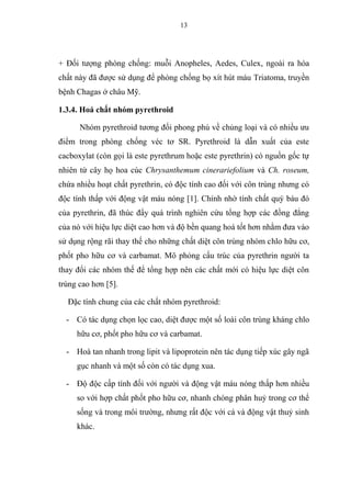 13
+ Đối tượng phòng chống: muỗi Anopheles, Aedes, Culex, ngoài ra hóa
chất này đã được sử dụng để phòng chống bọ xít hút máu Triatoma, truyền
bệnh Chagas ở châu Mỹ.
1.3.4. Hoá chất nhóm pyrethroid
Nhóm pyrethroid tương đối phong phú về chủng loại và có nhiều ưu
điểm trong phòng chống véc tơ SR. Pyrethroid là dẫn xuất của este
cacboxylat (còn gọi là este pyrethrum hoặc este pyrethrin) có nguồn gốc tự
nhiên từ cây họ hoa cúc Chrysanthemum cinerariefolium và Ch. roseum,
chứa nhiều hoạt chất pyrethrin, có độc tính cao đối với côn trùng nhưng có
độc tính thấp với động vật máu nóng [1]. Chính nhờ tính chất quý báu đó
của pyrethrin, đã thúc đẩy quá trình nghiên cứu tổng hợp các đồng đẳng
của nó với hiệu lực diệt cao hơn và độ bền quang hoá tốt hơn nhằm đưa vào
sử dụng rộng rãi thay thế cho những chất diệt côn trùng nhóm chlo hữu cơ,
phốt pho hữu cơ và carbamat. Mô phỏng cấu trúc của pyrethrin người ta
thay đổi các nhóm thế để tổng hợp nên các chất mới có hiệu lực diệt côn
trùng cao hơn [5].
Đặc tính chung của các chất nhóm pyrethroid:
- Có tác dụng chọn lọc cao, diệt được một số loài côn trùng kháng chlo
hữu cơ, phốt pho hữu cơ và carbamat.
- Hoà tan nhanh trong lipit và lipoprotein nên tác dụng tiếp xúc gây ngã
gục nhanh và một số còn có tác dụng xua.
- Độ độc cấp tính đối với người và động vật máu nóng thấp hơn nhiều
so với hợp chất phốt pho hữu cơ, nhanh chóng phân huỷ trong cơ thể
sống và trong môi trường, nhưng rất độc với cá và động vật thuỷ sinh
khác.
 