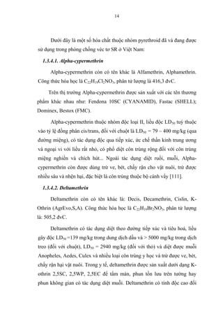 14
Dưới đây là một số hóa chất thuộc nhóm pyrethroid đã và đang được
sử dụng trong phòng chống véc tơ SR ở Việt Nam:
1.3.4.1. Alpha-cypermethrin
Alpha-cypermethrin còn có tên khác là Alfamethrin, Alphamethrin.
Công thức hóa học là C22H19Cl2NO3, phân tử lượng là 416,3 đvC.
Trên thị trường Alpha-cypermethrin được sản xuất với các tên thương
phẩm khác nhau như: Fendona 10SC (CYANAMID), Fastac (SHELL);
Dominex, Bestox (FMC).
Alpha-cypermethrin thuộc nhóm độc loại II, liều độc LD50 tuỳ thuộc
vào tỷ lệ đồng phân cis/trans, đối với chuột là LD50 = 79 – 400 mg/kg (qua
đường miệng), có tác dụng độc qua tiếp xúc, ức chế thần kinh trung ương
và ngoại vi với liều rất nhỏ, có phổ diệt côn trùng rộng đối với côn trùng
miệng nghiền và chích hút... Ngoài tác dụng diệt ruồi, muỗi, Alpha-
cypermethrin còn được dùng trừ ve, bét, chấy rận cho vật nuôi, trừ được
nhiều sâu và nhện hại, đặc biệt là côn trùng thuộc bộ cánh vẩy [111].
1.3.4.2. Deltamethrin
Deltamethrin còn có tên khác là: Decis, Decamethrin, Cislin, K-
Othrin (AgrEvo,S,A). Công thức hóa học là C22H19Br2NO3, phân tử lượng
là: 505,2 đvC.
Deltamethrin có tác dụng diệt theo đường tiếp xúc và tiêu hoá, liều
gây độc LD50 =139 mg/kg trong dung dịch dầu và > 5000 mg/kg trong dịch
treo (đối với chuột), LD50 = 2940 mg/kg (đối với thỏ) và diệt được muỗi
Anopheles, Aedes, Culex và nhiều loại côn trùng y học và trừ được ve, bét,
chấy rận hại vật nuôi. Trong y tế, deltamethrin được sản xuất dưới dạng K-
othrin 2,5SC, 2,5WP, 2,5EC để tẩm màn, phun tồn lưu trên tường hay
phun không gian có tác dụng diệt muỗi. Deltamethrin có tính độc cao đối
 