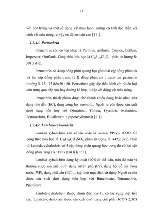 15
với côn trùng và một số động vật máu lạnh, nhưng có tính độc thấp với
sinh vật máu nóng, vì vậy có độ an toàn cao [111].
1.3.4.3. Permethrin
Permethrin còn có tên khác là Perthrin, Ambush, Coopex, Ectiban,
Imperator, Outflank. Công thức hóa học là C21H20Cl2O3, phân tử lượng là:
391,3 đvC.
Permethrin có 4 cặp đồng phân quang học gồm hai cặp đồng phân cis
và hai cặp đồng phân trans, tỷ lệ đồng phân cis : trans của permetrin
thường là 25 : 75 đến 50 : 50. Permethrin gây độc thần kinh với nhiều loại
côn trùng qua tiếp xúc hay đường hô hấp, ít độc với động vật máu nóng.
Permethrin thành phẩm được chế thành nhiều dạng khác nhau như
dạng nhũ dầu (EC), dạng xông hơi aerosol… Ngoài ra còn được sản xuất
dưới dạng hỗn hợp với Dimethoat, Thiram, Pyrethrin, Malathion,
Tetramethrin, Bioallethrin + piperonylbutoxit [111].
1.3.4.4. Lambda-cyhalothrin
Lambda-cyhalothrin còn có tên khác là Karate, PP321, ICON. Có
công thức hóa học là: C23H19ClF3NO3, phân tử lượng là: 449,9 đvC. Phân
tử Lambda-cyhalothrin có 4 cặp đồng phân quang học trong đó có hai cặp
đồng phân dạng cis : trans (với tỉ lệ 1: 1).
Lambda-cyhalothrin dạng kỹ thuật (90%) ở thể dầu, màu đỏ nâu và
thường được sản xuất dưới dạng huyền phù (CS), dạng bột dễ tan trong
nước (WP), dạng nhũ dầu (EC)… tuỳ theo mục đích sử dụng. Ngoài ra còn
được sản xuất dưới dạng hỗn hợp với Dimethoate, Tetramethrin,
Pirimicarb.
Lambda-cyhalothrin thuộc nhóm độc loại II, có tác dụng diệt tiếp
xúc. Lambda-cyhalothrin được sản xuất dưới dạng chế phẩm ICON 2,5CS
 