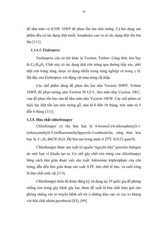16
để tẩm màn và ICON 10WP để phun tồn lưu trên tường. Cả hai dạng sản
phẩm đều có tác dụng diệt muỗi Anopheles cao và có tác dụng diệt tồn lưu
lâu [111].
1.3.4.5. Etofenprox
Etofenprox còn có tên khác là Vectron, Trebon. Công thức hóa học
là C25H4603. Chất này có tác dụng diệt côn trùng qua đường tiếp xúc, phổ
diệt côn trùng rộng, được sử dụng nhiều trong nông nghiệp và trong y tế.
Độ độc của Etofenprox với động vật máu nóng rất thấp.
Các chế phẩm dùng để phun tồn lưu như Vectron 20WP, Trebon
10WP, để phun sương như Vectron 30 ULV, tẩm màn như Vectron 10EC,
vừa để phun tồn lưu vừa để tẩm màn như Vectron 10EW. Các chế phẩm có
hiệu lực diệt tồn lưu trên tường gỗ, nứa từ 6 đến 10 tháng, trên màn từ 5
đến 6 tháng [111].
1.3.5. Hóa chất chlorfenapyr
Chlorfenapyr có tên hóa học là 4-bromo2-(4-chlorophenyl)-1-
(ethoxymethyl)-5-(trifluoromethyl)pyrrole-3-carbonitrile; công thức hóa
học là: C15H11BrClF3N2O. Độ hòa tan trong nước ở 250
C là 0,12 gam/lít.
Chlorfenapyr được sản xuất từ nguồn “nguyên liệu” pyrroles halogen
do một loại vi khuẩn tạo ra. Cơ chế gây chết côn trùng của chlorfenapyr
bằng cách làm gián đoạn việc sản xuất Adenosine triphosphate của côn
trùng, dẫn đến làm gián đoạn sản xuất ATP, làm chết tế bào, và cuối cùng
là làm chết sinh vật [113].
Chlorfenapyr hiện đã được đăng ký sử dụng tại 19 quốc gia để phòng
chống côn trùng gây bệnh gây hại, được đề xuất là hóa chất hiệu quả cho
phòng chống véc tơ truyền bệnh sốt rét ở những khu vực có véc tơ kháng
với hóa chất nhóm pyrethroid [83], [99].
 