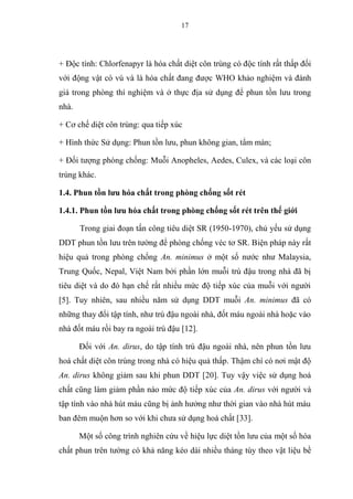 17
+ Độc tính: Chlorfenapyr là hóa chất diệt côn trùng có độc tính rất thấp đối
với động vật có vú và là hóa chất đang được WHO khảo nghiệm và đánh
giá trong phòng thí nghiệm và ở thực địa sử dụng để phun tồn lưu trong
nhà.
+ Cơ chế diệt côn trùng: qua tiếp xúc
+ Hình thức Sử dụng: Phun tồn lưu, phun không gian, tẩm màn;
+ Đối tượng phòng chống: Muỗi Anopheles, Aedes, Culex, và các loại côn
trùng khác.
1.4. Phun tồn lưu hóa chất trong phòng chống sốt rét
1.4.1. Phun tồn lưu hóa chất trong phòng chống sốt rét trên thế giới
Trong giai đoạn tấn công tiêu diệt SR (1950-1970), chủ yếu sử dụng
DDT phun tồn lưu trên tường để phòng chống véc tơ SR. Biện pháp này rất
hiệu quả trong phòng chống An. minimus ở một số nước như Malaysia,
Trung Quốc, Nepal, Việt Nam bởi phần lớn muỗi trú đậu trong nhà đã bị
tiêu diệt và do đó hạn chế rất nhiều mức độ tiếp xúc của muỗi với người
[5]. Tuy nhiên, sau nhiều năm sử dụng DDT muỗi An. minimus đã có
những thay đổi tập tính, như trú đậu ngoài nhà, đốt máu ngoài nhà hoặc vào
nhà đốt máu rồi bay ra ngoài trú đậu [12].
Đối với An. dirus, do tập tính trú đậu ngoài nhà, nên phun tồn lưu
hoá chất diệt côn trùng trong nhà có hiệu quả thấp. Thậm chí có nơi mật độ
An. dirus không giảm sau khi phun DDT [20]. Tuy vậy việc sử dụng hoá
chất cũng làm giảm phần nào mức độ tiếp xúc của An. dirus với người và
tập tính vào nhà hút máu cũng bị ảnh hưởng như thời gian vào nhà hút máu
ban đêm muộn hơn so với khi chưa sử dụng hoá chất [33].
Một số công trình nghiên cứu về hiệu lực diệt tồn lưu của một số hóa
chất phun trên tường có khả năng kéo dài nhiều tháng tùy theo vật liệu bề
 