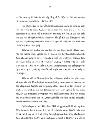 19
ưa đốt máu ngoài nhà của loài này. Tuy nhiên hiệu lực diệt tồn lưu của
pirimiphos methyl chỉ được 3 tháng [40].
Tuy nhiên cũng có một số bề mặt khác nhau nhưng có hiệu lực diệt
tồn lưu tương tự nhau. Nghiên cứu tại nam Iran đánh giá hiệu lực của
deltamethrin và tìm ra mối liên quan về tác dụng diệt tồn lưu của hóa chất
trên các loại bề mặt khác nhau: thạch cao, đất, gỗ. Kết quả thử nghiệm sinh
học cho thấy không có sự khác nhau có ý nghĩa về tỷ lệ chết của muỗi trên
các bề mặt khác nhau [38].
Hiệu lực diệt tồn lưu của hóa chất còn phụ thuộc vào độ pH của nước
pha hóa chất để phun. Nghiên cứu ở Ethiopia cho thấy hóa chất bendiocarb
được pha với nước có độ pH = 8 có tỷ lệ muỗi An. arabiensis chết cao hơn
có ý nghĩa thống kê so với pH = 4,3 (χ = 28,26, p < 0,001), tỷ lệ muỗi chết
ở pH cao là 71,6% và pH thấp là 50,6%. Cũng tương tự hóa chất propoxur
(χ = 34,51, p < 0,001), tỷ lệ muỗi chết ở pH cao là 88,6% và pH thấp là
69,5% [123].
Hiệu lực diệt muỗi của một số hóa chất phun tồn lưu làm giảm đáng
kể muỗi vào nhà đốt máu, ít có tác dụng không mong muốn và được người
dân chấp nhận. Nghiên cứu về phòng chống muỗi trên đảo Chisi ở Hồ
Chilwa, so sánh hiệu quả của deltamethrin tẩm màn và phun tồn lưu trong
nhà, kết quả những nhà được phun có số muỗi giảm đáng kể so với những
nhà chỉ được cấp màn tẩm (p<0,05) và giá tiền cho phun tồn lưu trong nhà
rẻ hơn 10 lần so với màn tẩm [53].
Tại Madagascar, sau khi phun DDT và pyrethroid đã xét nghiệm
5174 lam máu lấy từ trẻ em, kết quả đã phát hiện được 54,6 % mẫu máu
có ký sinh trùng sốt rét ở xã không được phun hóa chất, trong khi đó ở xã
được phun DDT là 19,9 % và ở xã phun pyrethroid là 11,9 %. Tỷ lệ sốt rét
 