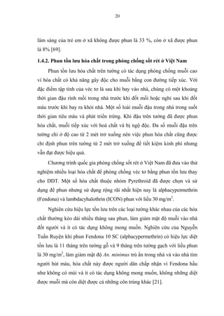 20
lâm sàng của trẻ em ở xã không được phun là 33 %, còn ở xã được phun
là 8% [69].
1.4.2. Phun tồn lưu hóa chất trong phòng chống sốt rét ở Việt Nam
Phun tồn lưu hóa chất trên tường có tác dụng phòng chống muỗi cao
vì hóa chất có khả năng gây độc cho muỗi bằng con đường tiếp xúc. Với
đặc điểm tập tính của véc tơ là sau khi bay vào nhà, chúng có một khoảng
thời gian đậu rình mồi trong nhà trước khi đốt mồi hoặc nghỉ sau khi đốt
máu trước khi bay ra khỏi nhà. Một số loài muỗi đậu trong nhà trong suốt
thời gian tiêu máu và phát triển trứng. Khi đậu trên tường đã được phun
hóa chất, muỗi tiếp xúc với hoá chất và bị ngộ độc. Đa số muỗi đậu trên
tường chỉ ở độ cao từ 2 mét trở xuống nên việc phun hóa chất cũng được
chỉ định phun trên tường từ 2 mét trở xuống để tiết kiệm kinh phí nhưng
vẫn đạt được hiệu quả.
Chương trình quốc gia phòng chống sốt rét ở Việt Nam đã đưa vào thử
nghiệm nhiều loại hóa chất để phòng chống véc tơ bằng phun tồn lưu thay
cho DDT. Một số hóa chất thuộc nhóm Pyrethroid đã được chọn và sử
dụng để phun nhưng sử dụng rộng rãi nhất hiện nay là alphacypermethrin
(Fendona) và lambdacyhalothrin (ICON) phun với liều 30 mg/m2
.
Nghiên cứu hiệu lực tồn lưu trên các loại tường khác nhau của các hóa
chất thường kéo dài nhiều tháng sau phun, làm giảm mật độ muỗi vào nhà
đốt người và ít có tác dụng không mong muốn. Nghiên cứu của Nguyễn
Tuấn Ruyện khi phun Fendona 10 SC (alphacypermethrin) có hiệu lực diệt
tồn lưu là 11 tháng trên tường gỗ và 9 tháng trên tường gạch với liều phun
là 30 mg/m2
, làm giảm mật độ An. minimus trú ẩn trong nhà và vào nhà tìm
người hút máu, hóa chất này được người dân chấp nhận vì Fendona hầu
như không có mùi và ít có tác dụng không mong muốn, không những diệt
được muỗi mà còn diệt được cả những côn trùng khác [21].
 