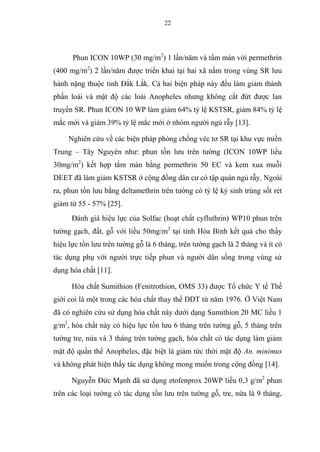 22
Phun ICON 10WP (30 mg/m2
) 1 lần/năm và tẩm màn với permethrin
(400 mg/m2
) 2 lần/năm được triển khai tại hai xã nằm trong vùng SR lưu
hành nặng thuộc tỉnh Đắk Lắk. Cả hai biện pháp này đều làm giảm thành
phần loài và mật độ các loài Anopheles nhưng không cắt đứt được lan
truyền SR. Phun ICON 10 WP làm giảm 64% tỷ lệ KSTSR, giảm 84% tỷ lệ
mắc mới và giảm 39% tỷ lệ mắc mới ở nhóm người ngủ rẫy [13].
Nghiên cứu về các biện pháp phòng chống véc tơ SR tại khu vực miền
Trung – Tây Nguyên như: phun tồn lưu trên tường (ICON 10WP liều
30mg/m2
) kết hợp tẩm màn bằng permethrin 50 EC và kem xua muỗi
DEET đã làm giảm KSTSR ở cộng đồng dân cư có tập quán ngủ rẫy. Ngoài
ra, phun tồn lưu bằng deltamethrin trên tường có tỷ lệ ký sinh trùng sốt rét
giảm từ 55 - 57% [25].
Đánh giá hiệu lực của Solfac (hoạt chất cyfluthrin) WP10 phun trên
tường gạch, đất, gỗ với liều 50mg/m2
tại tỉnh Hòa Bình kết quả cho thấy
hiệu lực tồn lưu trên tường gỗ là 6 tháng, trên tường gạch là 2 tháng và ít có
tác dụng phụ với người trực tiếp phun và người dân sống trong vùng sử
dụng hóa chất [11].
Hóa chất Sumithion (Fenitrothion, OMS 33) được Tổ chức Y tế Thế
giới coi là một trong các hóa chất thay thế DDT từ năm 1976. Ở Việt Nam
đã có nghiên cứu sử dụng hóa chất này dưới dạng Sumithion 20 MC liều 1
g/m2
, hóa chất này có hiệu lực tồn lưu 6 tháng trên tường gỗ, 5 tháng trên
tường tre, nứa và 3 tháng trên tường gạch, hóa chất có tác dụng làm giảm
mật độ quần thể Anopheles, đặc biệt là giảm tức thời mật độ An. minimus
và không phát hiện thấy tác dụng không mong muốn trong cộng đồng [14].
Nguyễn Đức Mạnh đã sử dụng etofenprox 20WP liều 0,3 g/m2
phun
trên các loại tường có tác dụng tồn lưu trên tường gỗ, tre, nứa là 9 tháng,
 